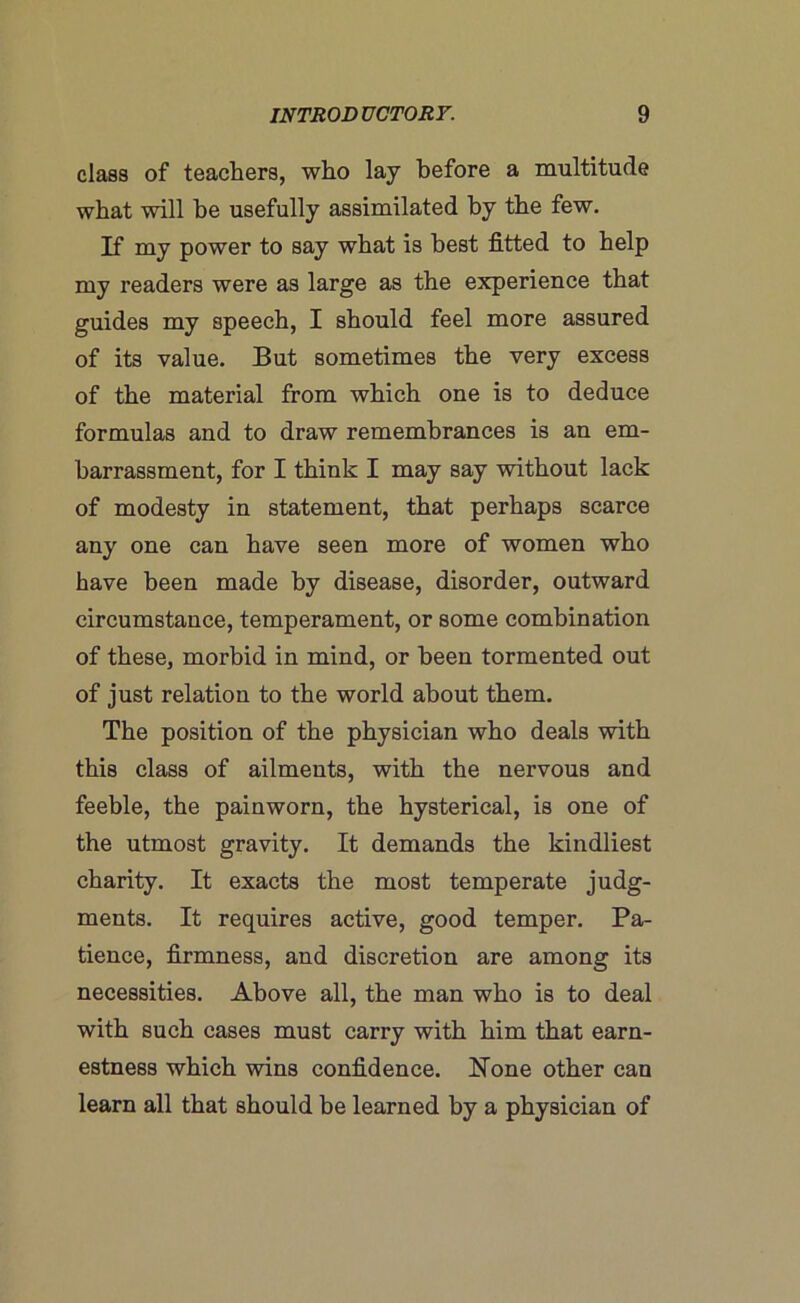 class of teachers, who lay before a multitude what will he usefully assimilated by the few. If my power to say what is best fitted to help my readers were as large as the experience that guides my speech, I should feel more assured of its value. But sometimes the very excess of the material from which one is to deduce formulas and to draw remembrances is an em- barrassment, for I think I may say without lack of modesty in statement, that perhaps scarce any one can have seen more of women who have been made by disease, disorder, outward circumstance, temperament, or some combination of these, morbid in mind, or been tormented out of just relation to the world about them. The position of the physician who deals with this class of ailments, with the nervous and feeble, the painworn, the hysterical, is one of the utmost gravity. It demands the kindliest charity. It exacts the most temperate judg- ments. It requires active, good temper. Pa- tience, firmness, and discretion are among its necessities. Above all, the man who is to deal with such cases must carry with him that earn- estness which wins confidence. Hone other can learn all that should be learned by a physician of