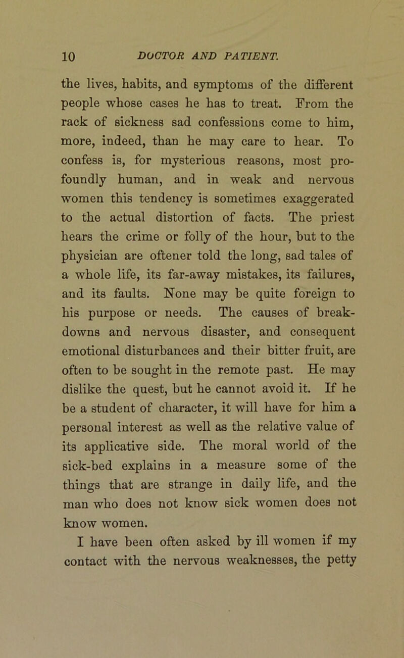 the lives, habits, and symptoms of the different people whose cases he has to treat. From the rack of sickness sad confessions come to him, more, indeed, than he may care to hear. To confess is, for mysterious reasons, most pro- foundly human, and in weak and nervous women this tendency is sometimes exaggerated to the actual distortion of facts. The priest hears the crime or folly of the hour, hut to the physician are oftener told the long, sad tales of a whole life, its far-away mistakes, its failures, and its faults. None may he quite foreign to his purpose or needs. The causes of break- downs and nervous disaster, and consequent emotional disturbances and their bitter fruit, are often to he sought in the remote past. He may dislike the quest, hut he cannot avoid it. If he be a student of character, it will have for him a personal interest as well as the relative value of its applicative side. The moral world of the sick-bed explains in a measure some of the things that are strange in daily life, and the man who does not know sick women does not know women. I have been often asked by ill women if my contact with the nervous weaknesses, the petty