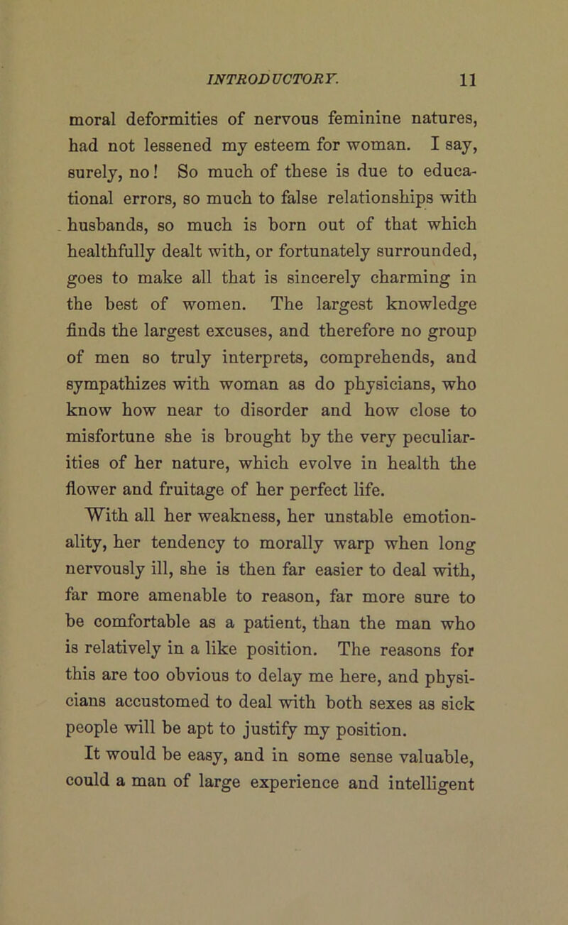 moral deformities of nervous feminine natures, had not lessened mj esteem for woman. I say, surely, no! So much of these is due to educa- tional errors, so much to false relationships with husbands, so much is horn out of that which healthfully dealt with, or fortunately surrounded, goes to make all that is sincerely charming in the best of women. The largest knowledge finds the largest excuses, and therefore no group of men so truly interprets, comprehends, and sympathizes with woman as do physicians, who know how near to disorder and how close to misfortune she is brought by the very peculiar- ities of her nature, which evolve in health the flower and fruitage of her perfect life. With all her weakness, her unstable emotion- ality, her tendency to morally warp when long nervously ill, she is then far easier to deal with, far more amenable to reason, far more sure to he comfortable as a patient, than the man who is relatively in a like position. The reasons for this are too obvious to delay me here, and physi- cians accustomed to deal with both sexes as sick people will be apt to justify my position. It would be easy, and in some sense valuable, could a man of large experience and intelligent