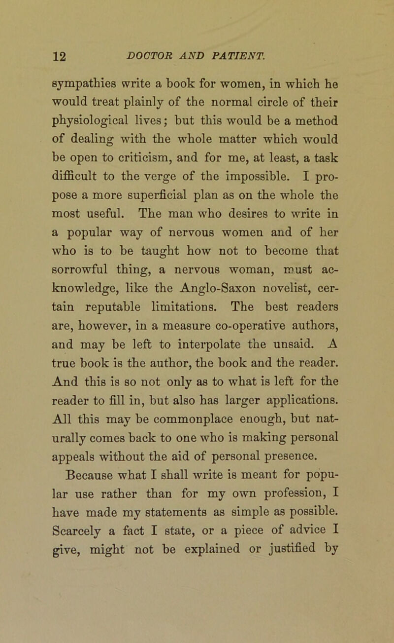 sympathies write a book for women, in which he would treat plainly of the normal circle of their physiological lives; but this would be a method of dealing with the whole matter which would be open to criticism, and for me, at least, a task difficult to the verge of the impossible. 1 pro- pose a more superficial plan as on the whole the most useful. The man who desires to write in a popular way of nervous women and of her who is to be taught how not to become that sorrowful thing, a nervous woman, must ac- knowledge, like the Anglo-Saxon novelist, cer- tain reputable limitations. The best readers are, however, in a measure co-operative authors, and may be left to interpolate the unsaid. A true book is the author, the book and the reader. And this is so not only as to what is left for the reader to fill in, but also has larger applications. All this may he commonplace enough, but nat- urally comes back to one who is making personal appeals without the aid of personal presence. Because what I shall write is meant for popu- lar use rather than for my own profession, I have made my statements as simple as possible. Scarcely a fact I state, or a piece of advice I give, might not he explained or justified by