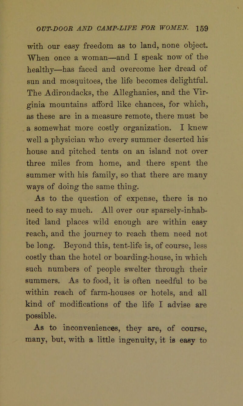 with our easy freedom as to land, none object. When once a woman—and I speak now of the healthy—has faced and overcome her dread of sun and mosquitoes, the life becomes delightful. The Adirondacks, the Alleghanies, and the Vir- ginia mountains atford like chances, for which, as these are in a measure remote, there must he a somewhat more costly organization. I knew well a physician who every summer deserted his house and pitched tents on an island not over three miles from home, and there spent the summer with his family, so that there are many ways of doing the same thing. As to the question of expense, there is no need to say much. All over our sparsely-inhab- ited land places wild enough are within easy reach, and the journey to reach them need not he long. Beyond this, tent-life is, of course, less costly than the hotel or hoarding-house, in which such numbers of people swelter through their summers. As to food, it is often needful to be within reach of farm-houses or hotels, and all kind of modifications of the life I advise are possible. As to inconveniences, they are, of course, many, but, with a little ingenuity, it is easy to