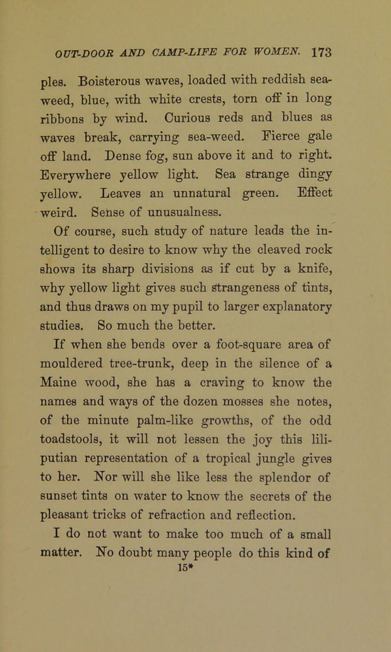 pies. Boisterous waves, loaded with reddish sea- weed, blue, with white crests, torn off in long ribbons by wind. Curious reds and blues as waves break, carrying sea-weed. Pierce gale off land. Dense fog, sun above it and to right. Everywhere yellow light. Sea strange dingy yellow. Leaves an unnatural green. Effect weird. Sense of unusualness. Of course, such study of nature leads the in- telligent to desire to know why the cleaved rock shows its sharp divisions as if cut by a knife, why yellow light gives such Strangeness of tints, and thus draws on my pupil to larger explanatory studies. So much the better. If when she bends over a foot-square area of mouldered tree-trunk, deep in the silence of a Maine wood, she has a craving to know the names and ways of the dozen mosses she notes, of the minute palm-like growths, of the odd toadstools, it will not lessen the joy this lili- putian representation of a tropical jungle gives to her. hTor will she like less the splendor of sunset tints on water to know the secrets of the pleasant tricks of refraction and reflection. I do not want to make too much of a small matter. ETo doubt many people do this kind of 15*
