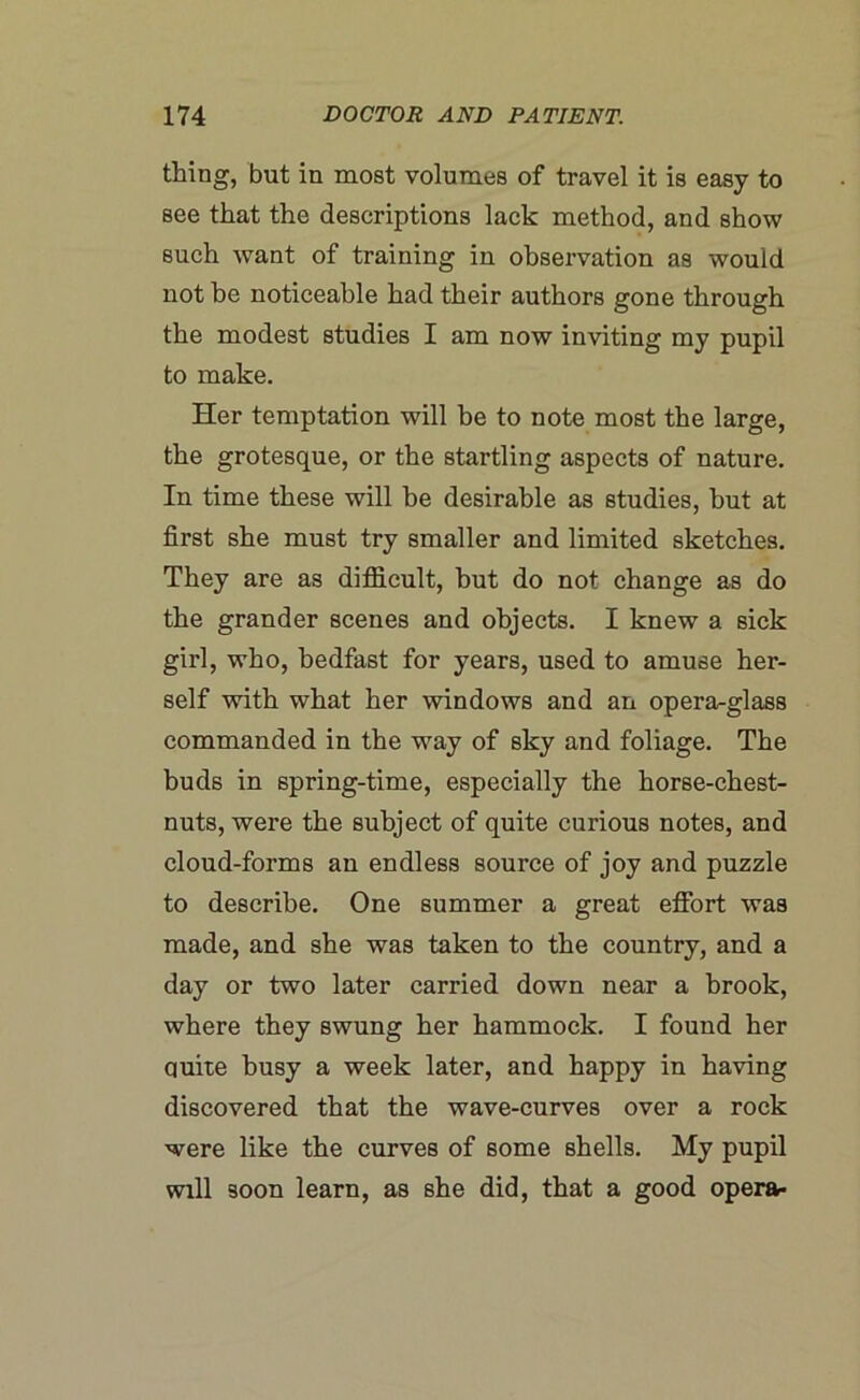 thing, but in most volumes of travel it is easy to see that the descriptions lack method, and show such want of training in observation as would not be noticeable had their authors gone through the modest studies I am now inviting my pupil to make. Her temptation will be to note most the large, the grotesque, or the startling aspects of nature. In time these will be desirable as studies, hut at first she must try smaller and limited sketches. They are as difficult, hut do not change as do the grander scenes and objects. I knew a sick girl, who, bedfast for years, used to amuse her- self with what her windows and an opera-glass commanded in the way of sky and foliage. The buds in spring-time, especially the horse-chest- nuts, were the subject of quite curious notes, and cloud-forms an endless source of joy and puzzle to describe. One summer a great effort was made, and she was taken to the country, and a day or two later carried down near a brook, where they swung her hammock. I found her quite busy a week later, and happy in having discovered that the wave-curves over a rock were like the curves of some shells. My pupil will soon learn, as she did, that a good opera-