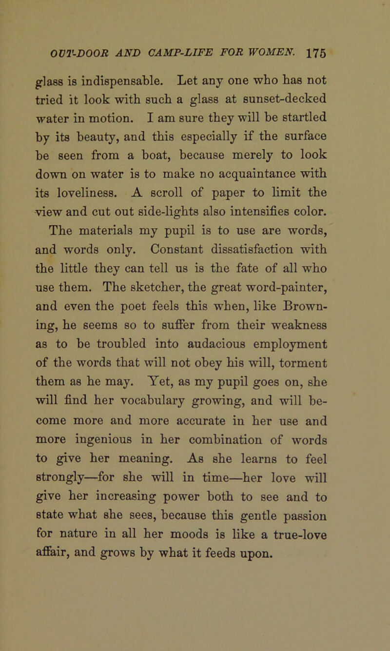glass is indispensable. Let any one who has not tried it look with such a glass at sunset-decked water in motion. I am sure they will be startled by its beauty, and this especially if the surface he seen from a boat, because merely to look down on water is to make no acquaintance with its loveliness. A scroll of paper to limit the view and cut out side-lights also intensifies color. The materials my pupil is to use are words, and words only. Constant dissatisfaction with the little they can tell us is the fate of all who use them. The sketcher, the great word-painter, and even the poet feels this when, like Brown- ing, he seems so to suffer from their weakness as to be troubled into audacious employment of the words that will not obey his will, torment them as he may. Yet, as my pupil goes on, she will find her vocabulary growing, and will be- come more and more accurate in her use and more ingenious in her combination of words to give her meaning. As she learns to feel strongly—for she will in time—her love will give her increasing power both to see aud to state what she sees, because this gentle passion for nature in all her moods is like a true-love affair, and grows by what it feeds upon.