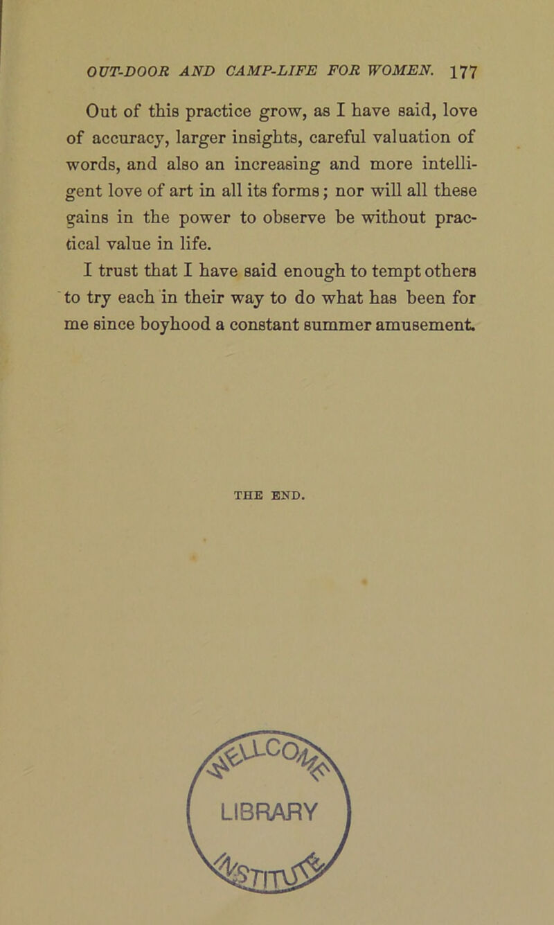 Out of this practice grow, as I have said, love of accuracy, larger insights, careful valuation of words, and also an increasing and more intelli- gent love of art in all its forms; nor will all these gains in the power to observe be without prac- tical value in life. I trust that I have said enough to tempt others to try each in their way to do what has been for me since boyhood a constant summer amusement. THE END LIBRARY