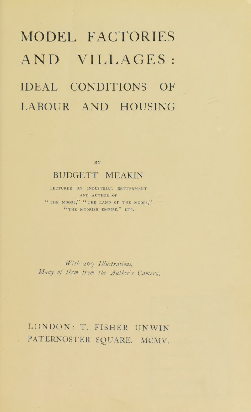 AND VILLAGES: IDEAL CONDITIONS OF LABOUR AND HOUSING BUDGETT MEAKIN LECTURER ON INDUSTRIAL BETTERMENT AND AUTHOR OF THE MOORS,” “THE LAND OF THE MOORS,” “ THE MOORISH EMPIRE,” ETC. With 2 09 Illustrations, Many of them from the Author's Camera. LONDON: T. FISHER UNWIN PATERNOSTER SOUARE. MCMV.