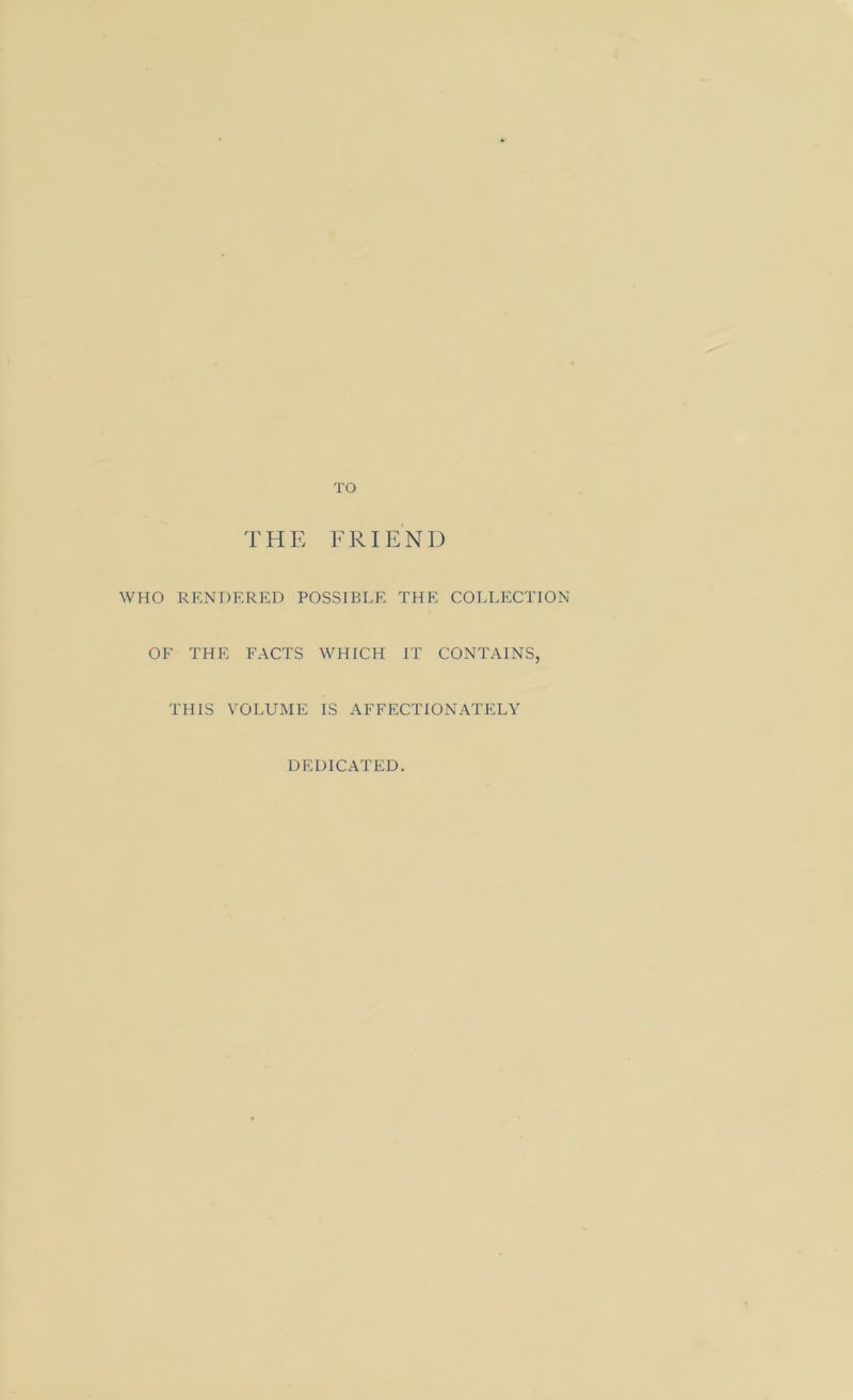 TO THE FRIEND WHO RENDERED POSSIBLE THE COLLECTION OF THE FACTS WHICH IT CONTAINS, THIS VOLUME IS AFFECTIONATELY DEDICATED.