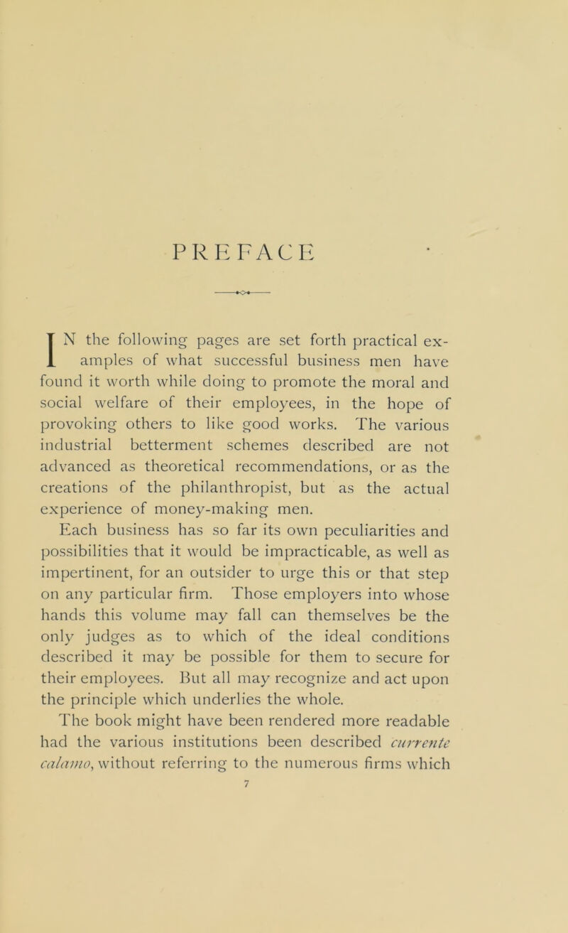 PREFACE IN the following pages are set forth practical ex- amples of what successful business men have found it worth while doing to promote the moral and social welfare of their employees, in the hope of provoking others to like good works. The various industrial betterment schemes described are not advanced as theoretical recommendations, or as the creations of the philanthropist, but as the actual experience of money-making men. Each business has so far its own peculiarities and possibilities that it would be impracticable, as well as impertinent, for an outsider to urge this or that step on any particular firm. Those employers into whose hands this volume may fall can themselves be the only judges as to which of the ideal conditions described it may be possible for them to secure for their employees. But all may recognize and act upon the principle which underlies the whole. The book might have been rendered more readable had the various institutions been described currente calamo, without referring to the numerous firms which