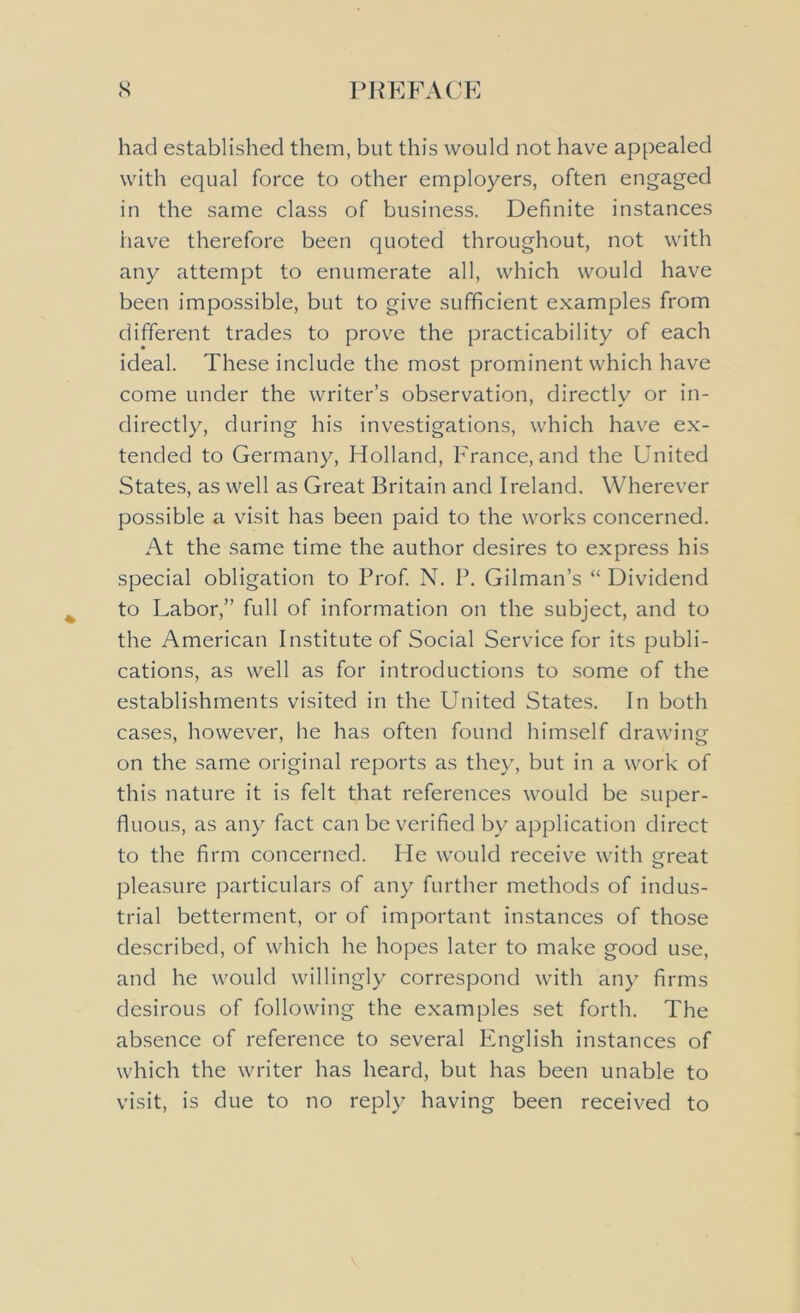 had established them, but this would not have appealed with equal force to other employers, often engaged in the same class of business. Definite instances have therefore been quoted throughout, not with any attempt to enumerate all, which would have been impossible, but to give sufficient examples from different trades to prove the practicability of each ideal. These include the most prominent which have come under the writer’s observation, directly or in- directly, during his investigations, which have ex- tended to Germany, Holland, France, and the United States, as well as Great Britain and Ireland. Wherever possible a visit has been paid to the works concerned. At the same time the author desires to express his special obligation to Prof. N. P. Gilman’s “ Dividend to Labor,” full of information on the subject, and to the American Institute of Social Service for its publi- cations, as well as for introductions to some of the establishments visited in the United States. In both cases, however, he has often found himself drawing on the same original reports as they, but in a work of this nature it is felt that references would be super- fluous, as any fact can be verified by application direct to the firm concerned. He would receive with great pleasure particulars of any further methods of indus- trial betterment, or of important instances of those described, of which he hopes later to make good use, and he would willingly correspond with any firms desirous of following the examples set forth. The absence of reference to several English instances of which the writer has heard, but has been unable to visit, is due to no reply having been received to