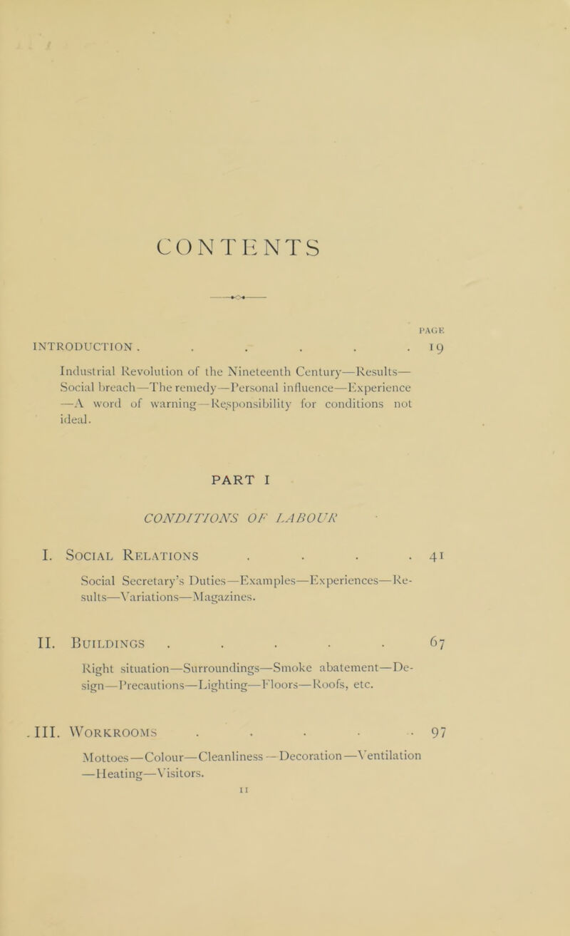 CONTENTS PAGE INTRODUCTION. . . . . . 19 Industrial Revolution of the Nineteenth Century—Results— Social breach—The remedy—Personal influence—Experience —A word of warning—Responsibility for conditions not ideal. PART I CONDITIONS OF LABOUR I. Social Relations . . . . 41 Social Secretary’s Duties—Examples—Experiences—Re- sults—Variations—Magazines. II. Buildings ..... 67 Right situation—Surroundings—Smoke abatement—De- sign—Precautions—Lighting—Floors—Roofs, etc. . III. Workrooms . . . ■ 97 Mottoes—Colour—Cleanliness--Decoration —Ventilation —Heating—Visitors.