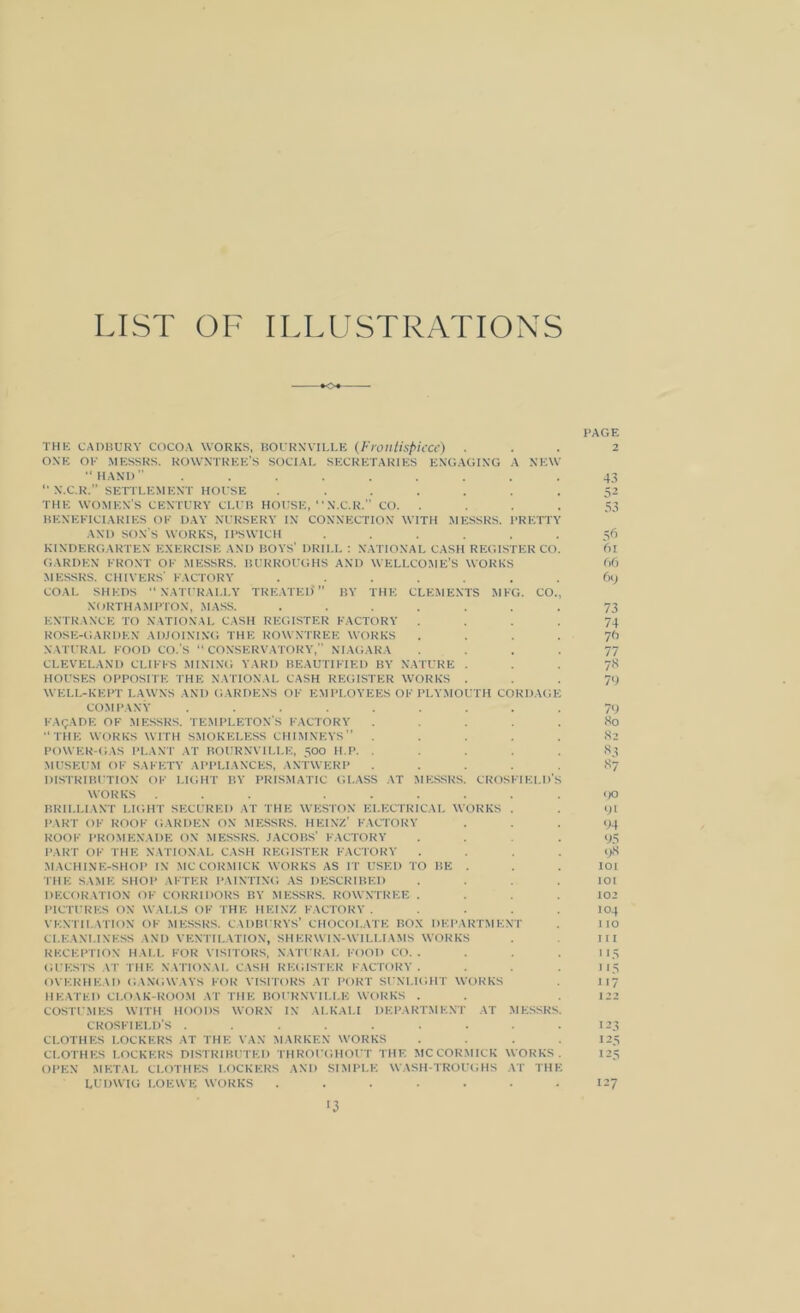 LIST OF ILLUSTRATIONS *o« PAGE THE CADBURY cocoa works, BOURNVILLE (Frontispiece) ... 2 ONE OE MESSRS. ROWNTREE'S SOCIAL SECRETARIES ENGAGING A NEW •‘HAND ......... 43 “ N.C.R. SETTLEMENT HOUSE ....... 52 THE WOMEN’S CENTURY CLUB HOUSE, “N.C.R.” CO. . . . . 53 BENEFICIARIES OF DAY NURSERY IN CONNECTION WITH MESSRS. PRETTY AND SON'S WORKS, IPSWICH ...... 56 KINDERGARTEN EXERCISE AND BOYS’ DRILL : NATIONAL CASH REGISTER CO. 6l GARDEN FRONT OF MESSRS. BURROUGHS AND WELLCOME’S WORKS 66 MESSRS. CHIVERS’ FACTORY ....... 69 COAL SHEDS “NATURALLY TREATED* ” BY THE CLEMENTS MEG. CO., NORTHAMPTON, MASS. ....... 73 ENTRANCE TO NATIONAL CASH REGISTER FACTORY .... 74 ROSE-GARDEN ADJOINING THE ROWNTREE WORKS .... 76 NATURAL FOOD CO.’S “CONSERVATORY, NIAGARA .... 77 CLEVELAND CLIFFS MINING YARD BEAUTIFIED BY NATURE 78 HOUSES OPPOSITE THE NATIONAL CASH REGISTER WORKS ... 79 WELL-KEPT LAWNS AND GARDENS OF EMPLOYEES OF PLYMOUTH CORDAGE COMPANY ......... 79 FACADE OF MESSRS. TEMPLETON’S FACTORY ..... 80 “THE WORKS WITH SMOKELESS CHIMNEYS” ..... 82 POWER-GAS PLANT AT BOURNVILLE, 500 H.P. ..... 83 MUSEUM OF SAFETY APPLIANCES, ANTWERP ..... 87 DISTRIBUTION OF LIGHT BY PRISMATIC GLASS AT MESSRS. CROSFIELD’s WORKS ... ...... 90 BRILLIANT LIGHT SECURED AT THE WESTON ELECTRICAL WORKS . . 91 PART OF ROOF GARDEN ON MESSRS. HEINZ’ FACTORY ... 94 ROOF PROMENADE ON MESSRS. JACOBS’ FACTORY .... 95 PART OF THE NATIONAL CASH REGISTER FACTORY .... 98 MACHINE-SHOP IN MCCORMICK WORKS AS IT USED TO BE . . . lot THE SAME SHOP AFTER PAINTING AS DESCRIBED . . .101 DECORATION OF CORRIDORS BY MESSRS. ROWNTREE .... 102 PICTURES ON WALLS OF THE HEINZ FACTORY ..... 104 VENTILATION OF MESSRS. CADBURYS’ CHOCOLATE BOX DEPARTMENT . 110 CLEANLINESS AND VENTILATION, SHERWIN-WILLIAMS WORKS . Ill RECEPTION HALL FOR VISITORS, NATURAL FOOD CO.. . . . 115 GUESTS AT THE NATIONAL CASH REGISTER FACTORY. . . . 115 OVERHEAD GANGWAYS FOR VISITORS AT PORT SUNLIGHT WORKS . 1 17 HEATED CLOAK-ROOM AT THE BOURNVILLE WORKS . . .122 COSTUMES WITH HOODS WORN IN ALKALI DEPARTMENT AT MESSRS. CROSFIELD’S ......... 123 CLOTHES LOCKERS AT THE VAN MARKEN WORKS .... 125 CLOTHES LOCKERS DISTRIBUTED THROUGHOUT THE MCCORMICK WORKS. 125 OPEN METAL CLOTHES LOCKERS AND SIMPLE WASH-TROUGHS AT THE LUDWIG I.OEWE WORKS . . . . . • 127