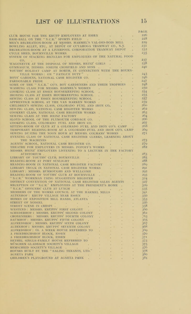 PAGK CI.UB HOUSE FOR THE KRUPP EMPLOYEES AT ESSEN . . . 226 BASE-BALL ON THE “ N.C.R.” SPORTS FIELD ..... 228 MEN'S RECREATION-ROOM AT MESSRS. HARMEL’S YAL-DES-BOIS MILL . 229 BOWLING ALLEY, ETC., AT DEPOT OF CUYAHOGA TRAMWAY CO., N.Y. . 231 RECREATION-ROOM AT A LIVERPOOL CORPORATION TRAMWAY DEPOT . 232 CYCLE SHED, BOURNVILLE WORKS ...... 235 SYSTEM OF STACKING BICYCLES FOR EMPLOYEES OF THE NATURAL FOOD CO 237 WAGONETTE AT THE DISPOSAL OF MESSRS. HEINZ’ GIRLS . . . 238 GYMNASIUM, MESSRS. JOSEPH CROSFTE1.D AND SONS .... 240 YOUTHS’ HOLIDAY CAMP AT BORTH, IN CONNECTION WITH THE BOURN- VILLE WORKS: ON “FATIGUE DUTY” ..... 243 BOYS' GARDENS, NATIONAL CASH REGISTER CO. .... 246 PARDONABLE PRIDE ........ 247 SOME OF THE “ N.C.R.” CO'S. BOY GARDENERS AND THEIR TROPHIES . 248 WASHING CLASS FOR MESSRS. HARMEL’S WOMEN .... 250 COOKING CLASS AT ESSEN HOUSEKEEPING SCHOOL .... 254 IRONING CLASS AT ESSEN HOUSEKEEPING SCHOOL .... 255 SEWING CLASS AT ESSEN HOUSEKEEPING SCHOOL .... 257 APPRENTICE SCHOOL AT THE VAN MARKEN WORKS .... 259 CHILDREN’S SEWING CLASS, COLORADO FUEL AND IRON CO. . . 260 SEWING CLASS, NATIONAL CASH REGISTER WORKS .... 262 COOKERY CLASS, NATIONAL CASH REGISTER WORKS .... 263 SEWING CLASS AT THE HEINZ FACTORY ..... 264 SLOYD SCHOOL OF THE PLYMOUTH CORDAGE CO. . . . 266 COOKING CLASS, COLORADO FUEL AND IRON CO. . . . 267 SITTING-ROOM OF CLUB AT A COLORADO FUEL AND IRON COS. CAMP . 268 TEMPORARY READING-ROOM AT A COLORADO FUEL AND IRON COS. CAMP 269 SEWING DURING THE NOON HOUR AT MESSRS. COLMANS’ WORKS . . 271 EVENING CLASS OF NATIONAL CASH REGISTER CLERKS, LEARNING ABOUT THE MACHINES ........ 273 AGENTS’ SCHOOL, NATIONAL CASH REGISTER CO. . . . 279 THEATRE FOR EMPLOYEES IN MESSRS. POPOFF'S WORKS . . . 282 MESSRS. HEINZ' EMPLOYEES LISTENING TO A LECTURE IN THE FACTORY AUDITORIUM .......... 283 LIBRARY OF YOUTHS’ CLUB, BOURNVILLE ..... 285 READING-ROOM AT PORT SUNLIGHT ...... 288 READING-ROOM IN NATIONAL CASH REGISTER FACTORY . . . 289 LIBRARY TRUCK IN NATIONAL CASH REGISTER WORKS . . . 291 LIBRARY : MESSRS. BURROUGHS AND WELLCOME .... 292 READING-ROOM OF YOUTHS’ CLUB AT BOURNVILLE .... 293 “N.C.R.” WORKMAN USING SUGGESTION REGISTER .... 324 DISTRICT CONVENTION OF NATIONAL CASH REGISTER SALES AGENTS . 327 RECEPTION OF “ N.C.R.” EMPLOYEES AT THE PRESIDENT'S HOME . . 329 “ N.C.R.” OFFICERS' CLUB AT LUNCH ...... 335 MEMBERS OF THE WORKS COUNCIL AT THE HARMEL MILLS . . 341 ALTENHOF : KRUPP VILLAGE NEAR ESSEN ..... 350 HOMES OF EXPOSITION MILL HANDS, ATLANTA .... 353 STREET OF NOISIEL ........ 356 STREET SCENE IN CRESPI ........ 358 WESTEND : MESSRS. KRUPPS’ FIRST COLONY ..... 360 SCHEDERHOF : MESSRS. KRUPPS’ SECOND COLONY .... 362 CRONENBERG: MESSRS. KRUPPS’ FOURTH COLONY .... 363 KAUMHOF : MESSRS. KRUPPS' FIFTH COLONY ..... 365 ALFREDSHOF : MESSRS. KRUPPS’ SIXTH COLONY .... 367 ALTENHOF: MESSRS. KRUPPS' SEVENTH COLONY .... 36S ALFREDSHOF : 6S. A WEEK HOUSE REFERRED TO . . . 369 A FRIEDRICHSHOF BLOCK, KSSKN ...... 370 A FRIEDRICHSHOF BLOCK, ESSEN ...... 371 BETHEL SINGLE-FAMILY HOUSE REFERRED TO .... 373 MUNCHEN GLADBACH SOCIETY’S VILLAGE ..... 375 REMSCHEID SOCIETY’S VILLAGE ....... 376 HOUSES BUILT BY THE “EALING TENANTS, LTD.” .... 378 AGNETA PARK ........ 380 children's playground at agneta park . . . . .381