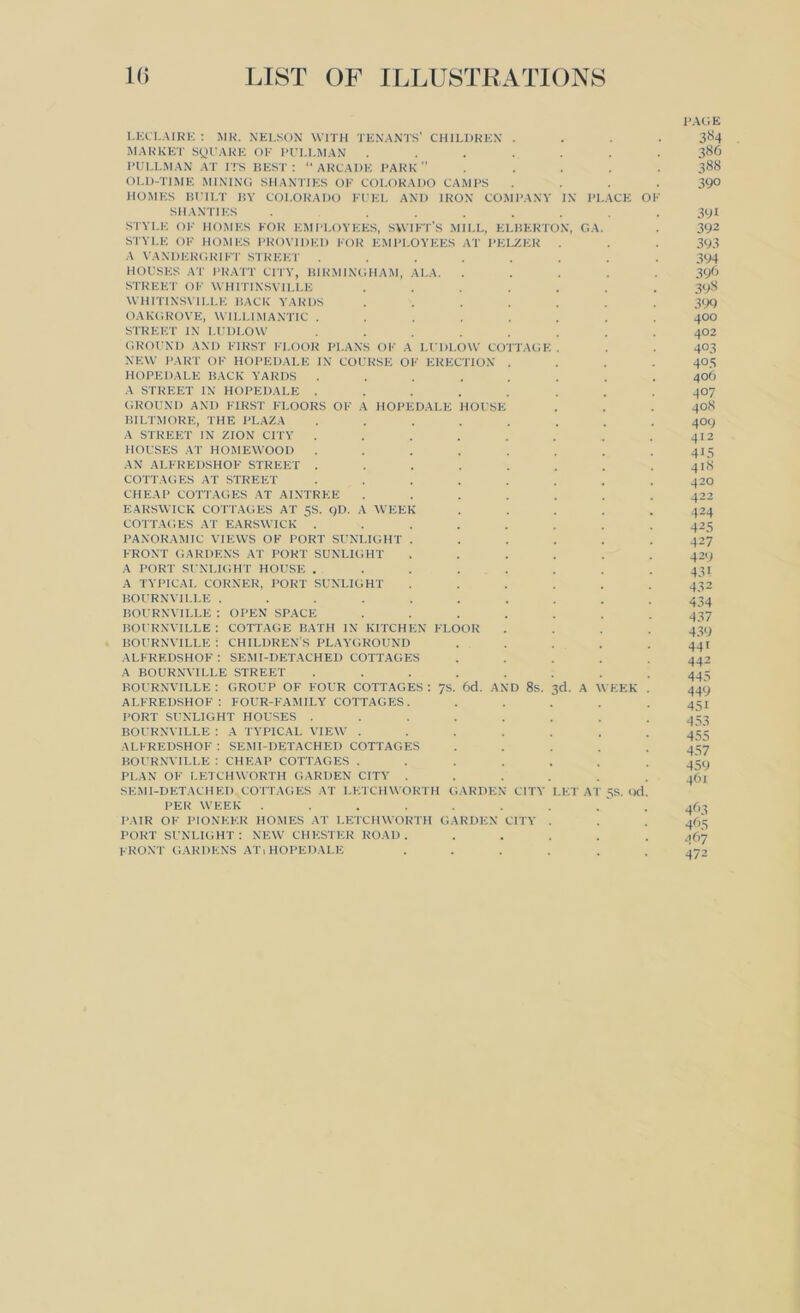 PAGE LECLAIRE : MR. NELSON WITH TENANTS' CHILDREN .... 384 MARKET SQUARE OR PULLMAN ....... 386 PULLMAN AT ITS BEST : “ ARCADE PARK ” . . . . . 388 OLD-TIME MINING SHANTIES OK COLORADO CAMPS .... 390 HOMES BUILT BY COLORADO FUEL AND IRON COMPANY IN PLACE OF SHANTIES ........ 391 STYLE OF HOMES FOR EMPLOYEES, SWIFT's MILL, ELBERTON, C.A. . 392 STYLE OF HOMES PROVIDED FOR EMPLOYEES AT PELZER . . . 393 A VANDERGRIFT STREET ........ 394 HOUSES AT PRATT CITY, BIRMINGHAM, ALA. ..... 396 STREET OF WHITINSVILLE ....... 398 WHITINSVILLE BACK YARDS ....... 399 OAKGROVE, WILLIMANTIC ........ 400 STREET IN LUDLOW ........ 402 GROUND AND FIRST FLOOR PLANS OF A LUDLOW COTTAGE . . . 403 NEW PART OF HOPEDALE IN COURSE OF ERECTION .... 405 HOPEDALE BACK YARDS ........ 406 A STREET IN HOPEDALE ........ 407 GROUND AND FIRST FLOORS OF A HOPEDALE HOUSE . . . 408 BILTMORE, THE PLAZA ........ 409 A STREET IN ZION CITY ........ 412 HOUSES AT HOMEWOOD ........ 415 AN ALFREDSHOF STREET . . . . . . . . 41S COTTAGES AT STREET ........ 420 CHEAP COTTAGES AT AINTRKE ....... 422 EARSWICK COTTAGES AT 5S. 9D. A WEEK ..... 424 COTTAGES AT EARSWICK . . . . . . . . 425 PANORAMIC VIEWS OF PORT SUNLIGHT ...... 427 FRONT GARDENS AT PORT SUNLIGHT ...... 429 A PORT SUNLIGHT HOUSE ........ 431 A TYPICAL CORNER, PORT SUNLIGHT ...... 432 BOURNVILLE .......... 434 BOURNVILLE : OPEN SPACE ....... 437 BOURNVILLE : COTTAGE BATH IN KITCHEN FLOOR .... 439 BOURNVILLE: CHILDREN’S PLAYGROUND ..... 441 ALFREDSHOF: SEMI-DETACHED COTTAGES ..... 442 A BOURNVILLE STREET . . . . . . . .443 BOURNVILLE : GROUP OF FOUR COTTAGES : 7S. 6d. AND 8s. 3d. A WEEK . 449 ALFREDSHOF: FOUR-FAMILY COTTAGES. ..... 451 PORT SUNLIGHT HOUSES ........ 453 BOURNVILLE : A TYPICAL VIEW ....... 455 ALFREDSHOF : SEMI-DETACHED COTTAGES ..... 437 BOURNVILLE : CHEAP COTTAGES ....... 459 PLAN OF LETCHWORTH GARDEN CITY ...... 461 SEMI-DETACHED COTTAGES AT LETCHWORTH GARDEN CITY LET AT 5S. Qd. PER WEEK . . . . . . . . ‘ . 463 PAIR OF PIONEER HOMES AT LETCHWORTH GARDEN CITY . . . 463 PORT SUNLIGHT : NEW CHESTER ROAD ...... .167 FRONT GARDENS AT,HOPEDALE ...... 472