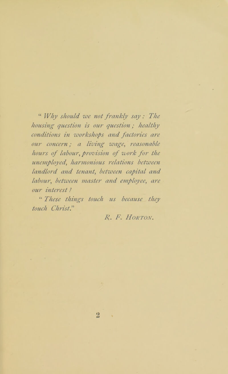 “ Why should we not frankly say: The housing question is our question; healthy conditions in workshops and factories are our concern; a living wage, reasonable hours of labour, provision of work for the unemployed, harmonious relations between landlord and tenant, between capital and labour, between master at id employee, our interest / “ These things touch us because they touch Christ J\. F. Horton. 2