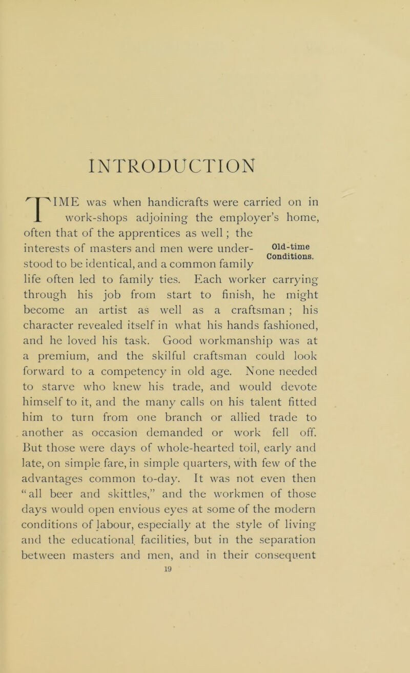 INTRODUCTION r I AIME was when handicrafts were carried on in X work-shops adjoining the employer’s home, often that of the apprentices as well; the interests of masters and men were under- oid-time Conditions. stood to be identical, and a common family life often led to family ties. Each worker carrying through his job from start to finish, he might become an artist as well as a craftsman ; his character revealed itself in what his hands fashioned, and he loved his task. Good workmanship was at a premium, and the skilful craftsman could look forward to a competency in old age. None needed to starve who knew his trade, and would devote himself to it, and the many calls on his talent fitted him to turn from one branch or allied trade to another as occasion demanded or work fell off. But those were days of whole-hearted toil, early and late, on simple fare, in simple quarters, with few of the advantages common to-day. It was not even then “all beer and skittles,” and the workmen of those days would open envious eyes at some of the modern conditions of labour, especially at the style of living and the educational facilities, but in the separation between masters and men, and in their consequent