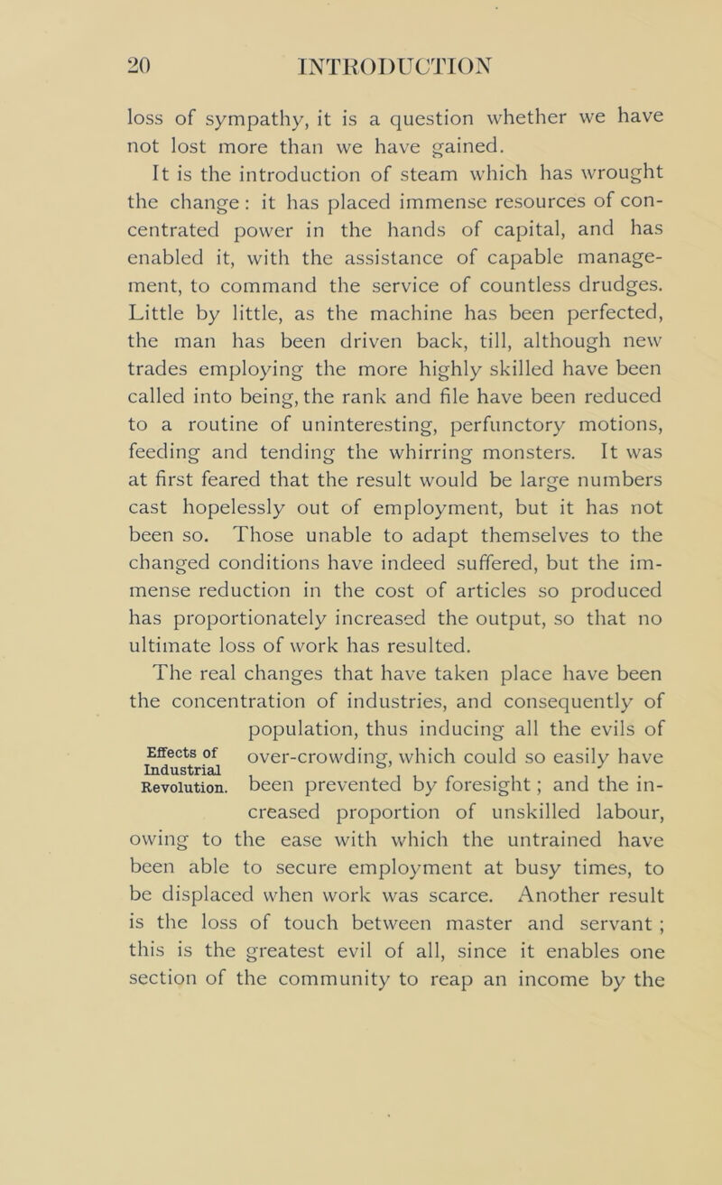 loss of sympathy, it is a question whether we have not lost more than we have gained. It is the introduction of steam which has wrought the change: it has placed immense resources of con- centrated power in the hands of capital, and has enabled it, with the assistance of capable manage- ment, to command the service of countless drudges. Little by little, as the machine has been perfected, the man has been driven back, till, although new trades employing the more highly skilled have been called into being, the rank and file have been reduced to a routine of uninteresting, perfunctory motions, feeding and tending the whirring monsters. It was at first feared that the result would be large numbers cast hopelessly out of employment, but it has not been so. Those unable to adapt themselves to the changed conditions have indeed suffered, but the im- mense reduction in the cost of articles so produced has proportionately increased the output, so that no ultimate loss of work has resulted. The real changes that have taken place have been the concentration of industries, and consequently of population, thus inducing all the evils of Effects of over-crowding, which could so easily have Industrial 53 . . r . . , , . Revolution, been prevented by foresight; and the in- creased proportion of unskilled labour, owing to the ease with which the untrained have been able to secure employment at busy times, to be displaced when work was scarce. Another result is the loss of touch between master and servant ; this is the greatest evil of all, since it enables one section of the community to reap an income by the