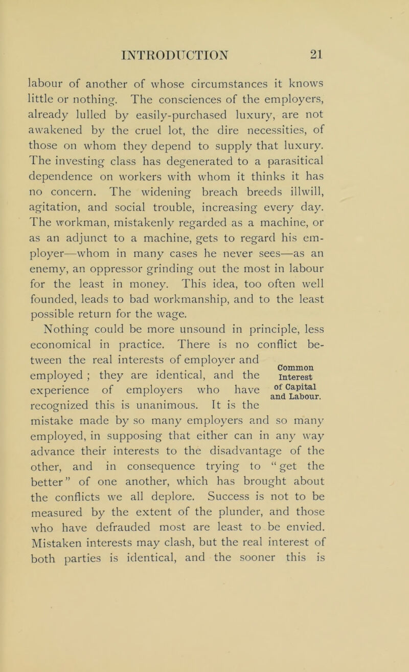 labour of another of whose circumstances it knows little or nothing. The consciences of the employers, already lulled by easily-purchased luxury, are not awakened by the cruel lot, the dire necessities, of those on whom they depend to supply that luxury. The investing class has degenerated to a parasitical dependence on workers with whom it thinks it has no concern. The widening breach breeds illwill, agitation, and social trouble, increasing every day. The workman, mistakenly regarded as a machine, or as an adjunct to a machine, gets to regard his em- ployer—whom in many cases he never sees—as an enemy, an oppressor grinding out the most in labour for the least in money. This idea, too often well founded, leads to bad workmanship, and to the least possible return for the wage. Nothing could be more unsound in principle, less economical in practice. There is no conflict be- tween the real interests of employer and Common employed ; they are identical, and the interest experience of employers who have of Capital r ... . and Labour. recognized this is unanimous. It is the mistake made by so many employers and so many employed, in supposing that either can in any way advance their interests to the disadvantage of the other, and in consequence trying to “ get the better” of one another, which has brought about the conflicts we all deplore. Success is not to be measured by the extent of the plunder, and those who have defrauded most are least to be envied. Mistaken interests may clash, but the real interest of both parties is identical, and the sooner this is