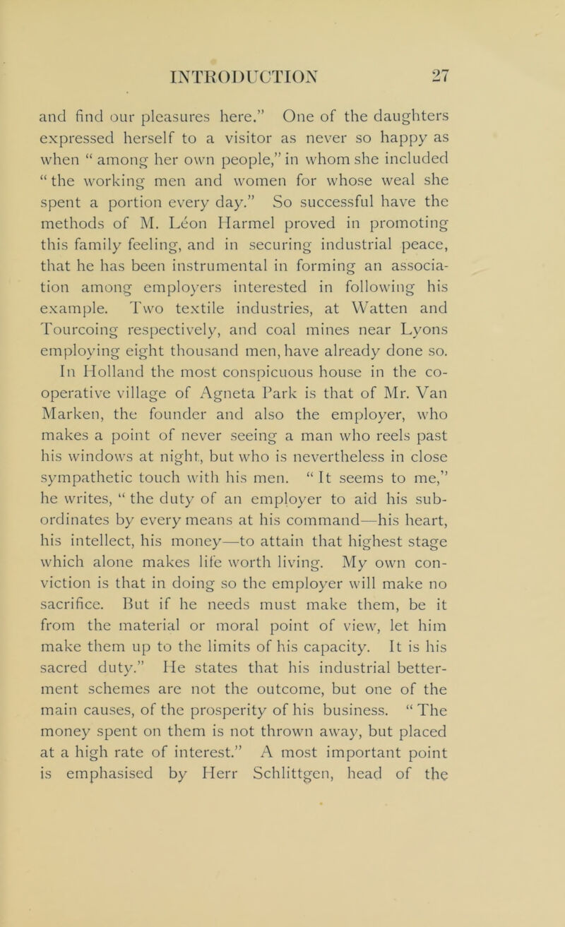 and find our pleasures here.” One of the daughters expressed herself to a visitor as never so happy as when “ among her own people,” in whom she included “the working men and women for whose weal she spent a portion every day.” So successful have the methods of M. Leon Harmel proved in promoting this family feeling, and in securing industrial peace, that he has been instrumental in forming an associa- tion among employers interested in following his example. Two textile industries, at Watten and Tourcoing respectively, and coal mines near Lyons employing eight thousand men, have already done so. In Holland the most conspicuous house in the co- operative village of Agneta Park is that of Mr. Van Marken, the founder and also the employer, who makes a point of never seeing a man who reels past his windows at night, but who is nevertheless in close sympathetic touch with his men. “ It seems to me,” he writes, “ the duty of an employer to aid his sub- ordinates by every means at his command—his heart, his intellect, his money—to attain that highest stage which alone makes life worth living. My own con- viction is that in doing so the employer will make no sacrifice. But if he needs must make them, be it from the material or moral point of view, let him make them up to the limits of his capacity. It is his sacred duty.” He states that his industrial better- ment schemes are not the outcome, but one of the main causes, of the prosperity of his business. “ The money spent on them is not thrown away, but placed at a high rate of interest.” A most important point is emphasised by Herr Schlittgen, head of the