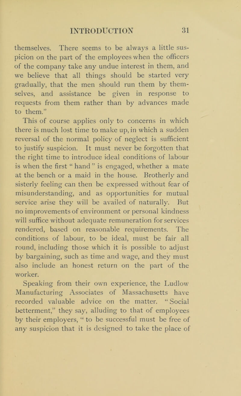 themselves. There seems to be always a little sus- picion on the part of the employees when the officers of the company take any undue interest in them, and we believe that all things should be started very gradually, that the men should run them by them- selves, and assistance be given in response to requests from them rather than by advances made to them.” This of course applies only to concerns in which there is much lost time to make up, in which a sudden reversal of the normal policy of neglect is sufficient to justify suspicion. It must never be forgotten that the right time to introduce ideal conditions of labour is when the first “ hand ” is engaged, whether a mate at the bench or a maid in the house. Brotherly and sisterly feeling can then be expressed without fear of misunderstanding, and as opportunities for mutual service arise they will be availed of naturally. But no improvements of environment or personal kindness will suffice without adequate remuneration for services rendered, based on reasonable requirements. The conditions of labour, to be ideal, must be fair all round, including those which it is possible to adjust by bargaining, such as time and wage, and they must also include an honest return on the part of the worker. Speaking from their own experience, the Ludlow Manufacturing Associates of Massachusetts have recorded valuable advice on the matter. “Social betterment,” they say, alluding to that of employees by their employers, “ to be successful must be free of any suspicion that it is designed to take the place of