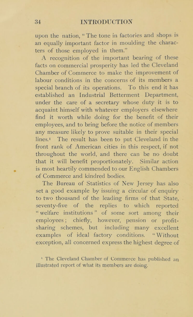 upon the nation, “ The tone in factories and shops is an equally important factor in moulding the charac- ters of those employed in them.” A recognition of the important bearing of these facts on commercial prosperity has led the Cleveland Chamber of Commerce to make the improvement of labour conditions in the concerns of its members a special branch of its operations. To this end it has established an Industrial Betterment Department, under the care of a secretary whose duty it is to acquaint himself with whatever employers elsewhere find it worth while doing for the benefit of their employees, and to bring before the notice of members any measure likely to prove suitable in their special lines.1 The result has been to put Cleveland in the front rank of American cities in this respect, if not throughout the world, and there can be no doubt that it will benefit proportionately. Similar action is most heartily commended to our English Chambers of Commerce and kindred bodies. The Bureau of Statistics of New Jersey has also set a good example by issuing a circular of enquiry to two thousand of the leading firms of that State, seventy-five of the replies to which reported “ welfare institutions ” of some sort among their employees; chiefly, however, pension or profit- sharing schemes, but including many excellent examples of ideal factory conditions. “Without exception, all concerned express the highest degree of 1 The Cleveland Chamber of Commerce has published an illustrated report of what its members arc doing.