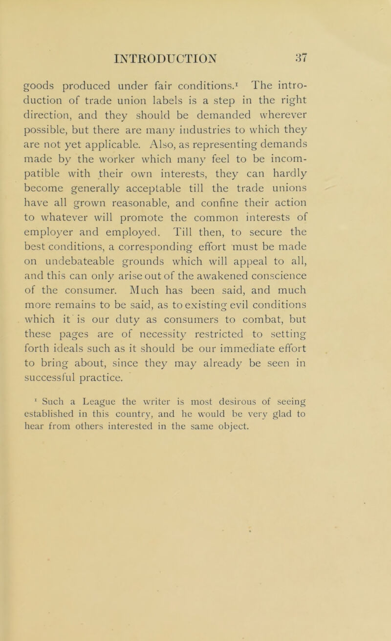 goods produced under fair conditions.1 The intro- duction of trade union labels is a step in the right direction, and they should be demanded wherever possible, but there are many industries to which they are not yet applicable. Also, as representing demands made by the worker which many feel to be incom- patible with their own interests, they can hardly become generally acceptable till the trade unions have all grown reasonable, and confine their action to whatever will promote the common interests of employer and employed. Till then, to secure the best conditions, a corresponding effort must be made on undebateable grounds which will appeal to all, and this can only arise out of the awakened conscience of the consumer. Much has been said, and much more remains to be said, as to existing evil conditions which it is our duty as consumers to combat, but these pages are of necessity restricted to setting forth ideals such as it should be our immediate effort to bring about, since they may already be seen in successful practice. 1 Such a League the writer is most desirous of seeing established in this country, and he would be very glad to hear from others interested in the same object.