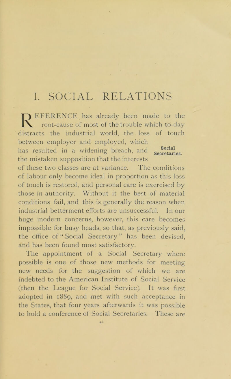 I. SOCIAL RELATIONS EFERENCE has already been made to the root-cause of most of the trouble which to-day distracts the industrial world, the loss of touch between employer and employed, which has resulted in a widening- breach, and a„„SoAal„„ the mistaken supposition that the interests of these two classes are at variance. The conditions of labour only become ideal in proportion as this loss of touch is restored, and personal care is exercised by those in authority. Without it the best of material conditions fail, and this is generally the reason when industrial betterment efforts are unsuccessful. In our huge modern concerns, however, this care becomes impossible for busy heads, so that, as previously said, the office of “ Social Secretary” has been devised, and has been found most satisfactory. The appointment of a Social Secretary where possible is one of those new methods for meeting new needs for the suggestion of which we are indebted to the American Institute of Social Service (then the League for Social Service). It was first adopted in 1889, and met with such acceptance in the States, that four years afterwards it was possible to hold a conference of Social Secretaries. These are