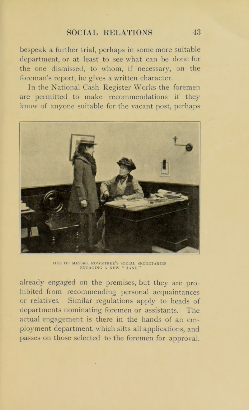 bespeak a further trial, perhaps in some more suitable department, or at least to see what can be done for the one dismissed, to whom, if necessary, on the foreman’s report, he gives a written character. In the National Cash Register Works the foremen are permitted to make recommendations if they know of anyone suitable for the vacant post, perhaps ONE OK MESSRS. ROWNTREE’S SOCIAL SECRETARIES ENGAGING A NEW “ HAND.” already engaged on the premises, but they are pro- hibited from recommending personal acquaintances or relatives. Similar regulations apply to heads of departments nominating foremen or assistants. The actual engagement is there in the hands of an em- ployment department, which sifts all applications, and passes on those selected to the foremen for approval.