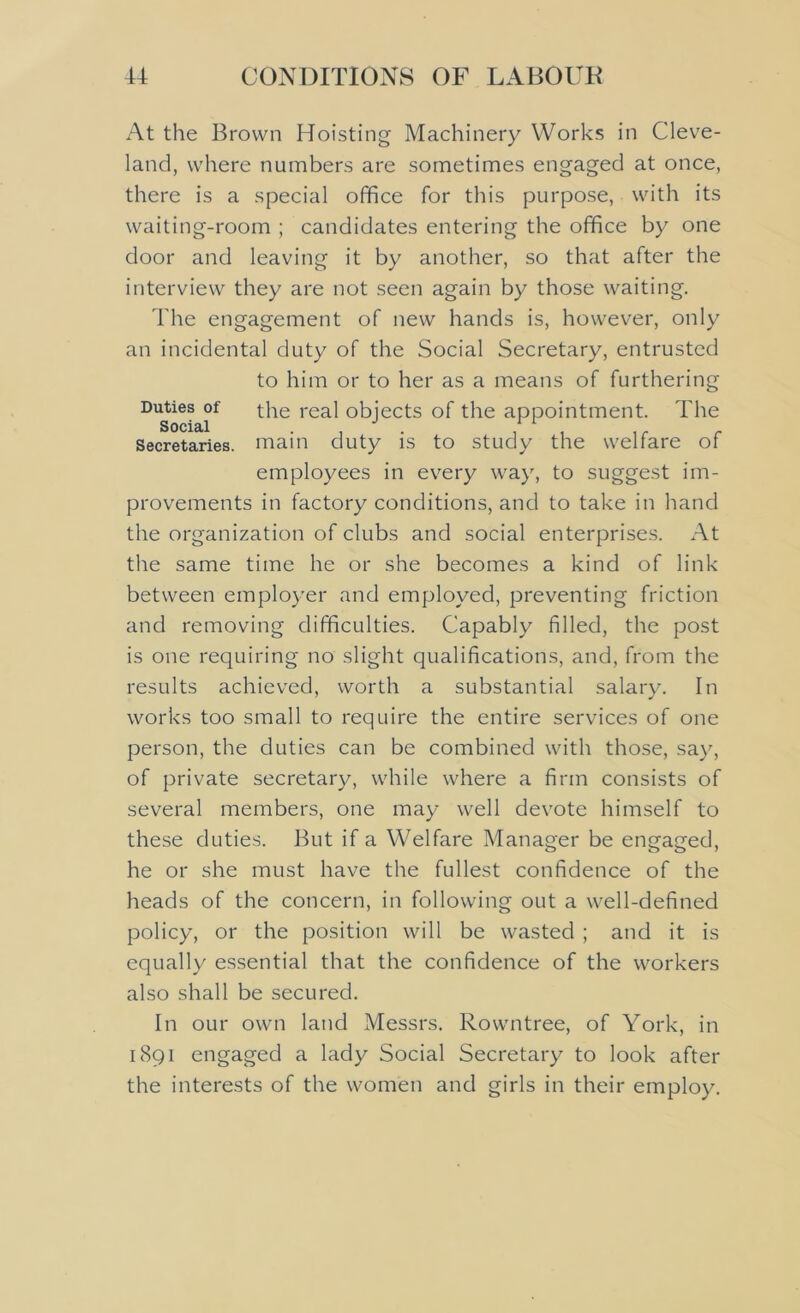 At the Brown Hoisting Machinery Works in Cleve- land, where numbers are sometimes engaged at once, there is a special office for this purpose, with its waiting-room ; candidates entering the office by one door and leaving it by another, so that after the interview they are not seen again by those waiting. The engagement of new hands is, however, only an incidental duty of the Social Secretary, entrusted to him or to her as a means of furthering Duties of the real objects of the appointment. The social . Secretaries, main duty is to study the welfare of employees in every way, to suggest im- provements in factory conditions, and to take in hand the organization of clubs and social enterprises. At the same time he or she becomes a kind of link between employer and employed, preventing friction and removing difficulties. Capably filled, the post is one requiring no slight qualifications, and, from the results achieved, worth a substantial salary. In works too small to require the entire services of one person, the duties can be combined with those, say, of private secretary, while where a firm consists of several members, one may well devote himself to these duties. But if a Welfare Manager be engaged, he or she must have the fullest confidence of the heads of the concern, in following out a well-defined policy, or the position will be wasted ; and it is equally essential that the confidence of the workers also shall be secured. In our own land Messrs. Rowntree, of York, in 1891 engaged a lady Social Secretary to look after the interests of the women and girls in their employ.