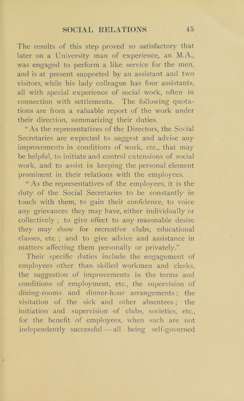 The results of this step proved so satisfactory that later on a University man of experience, an M.A., was engaged to perform a like service for the men, and is at present supported by an assistant and two visitors, while his lady colleague has four assistants, all with special experience of social work, often in connection with settlements. The following quota- tions are from a valuable report of the work under their direction, summarizing their duties. “As the representatives of the Directors, the Social Secretaries are expected to suggest and advise any improvements in conditions of work, etc., that may be helpful, to initiate and control extensions of social work, and to assist in keeping the personal element prominent in their relations with the employees. “As the representatives of the employees, it is the duty of the Social Secretaries to be constantly in touch with them, to gain their confidence, to voice any grievances they may have, either individually or collectively ; to give effect to any reasonable desire they may show for recreative clubs, educational classes, etc. ; and to give advice and assistance in matters affecting them personally or privately.” Their specific duties include the engagement of employees other than skilled workmen and clerks, the suggestion of improvements in the terms and conditions of employment, etc., the supervision of dining-rooms and dinner-hour arrangements; the visitation of the sick and other absentees; the initiation and supervision of clubs, societies, etc., for the benefit of employees, when such are not independently successful—all being self-governed