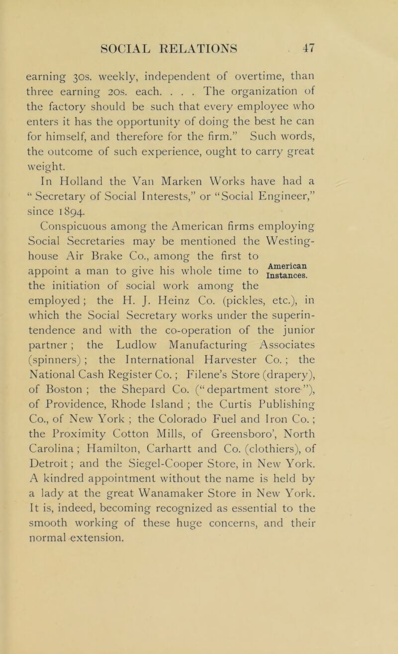 earning 30s. weekly, independent of overtime, than three earning 20s. each. . . . The organization of the factory should be such that every employee who enters it has the opportunity of doing the best he can for himself, and therefore for the firm.” Such words, the outcome of such experience, ought to carry great weight. In Holland the Van Marken Works have had a “ Secretary of Social Interests,” or “Social Engineer,” since 1894. Conspicuous among the American firms employing Social Secretaries may be mentioned the Westing- house Air Brake Co., among the first to appoint a man to give his whole time to American Instances. the initiation of social work among the employed; the H. J. Heinz Co. (pickles, etc.), in which the Social Secretary works under the superin- tendence and with the co-operation of the junior partner ; the Ludlow Manufacturing Associates (spinners) ; the International Harvester Co. ; the National Cash Register Co.; Filene’s Store (drapery), of Boston ; the Shepard Co. (“department store”), of Providence, Rhode Island ; the Curtis Publishing Co., of New York ; the Colorado Fuel and Iron Co.; the Proximity Cotton Mills, of Greensboro’, North Carolina ; Hamilton, Carhartt and Co. (clothiers), of Detroit; and the Siegel-Cooper Store, in New York. A kindred appointment without the name is held by a lady at the great Wanamaker Store in New York. It is, indeed, becoming recognized as essential to the smooth working of these huge concerns, and their normal extension.