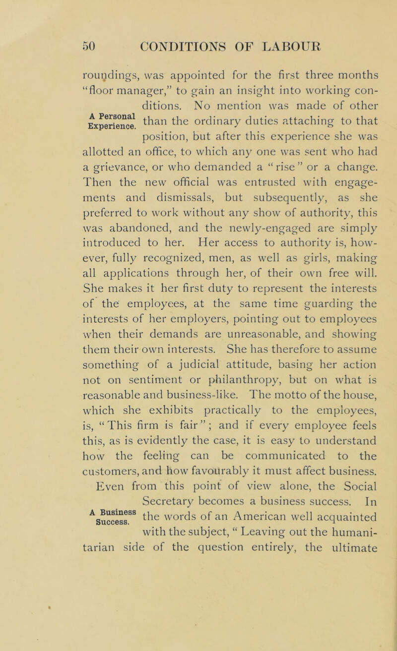 rougdings, was appointed for the first three months “floor manager,” to gain an insight into working con- ditions. No mention was made of other Experience than the ordinary duties attaching to that position, but after this experience she was allotted an office, to which any one was sent who had a grievance, or who demanded a “rise” or a change. Then the new official was entrusted with engage- ments and dismissals, but subsequently, as she preferred to work without any show of authority, this was abandoned, and the newly-engaged are simply introduced to her. Her access to authority is, how- ever, fully recognized, men, as well as girls, making all applications through her, of their own free will. She makes it her first duty to represent the interests of the employees, at the same time guarding the interests of her employers, pointing out to employees when their demands are unreasonable, and showing them their own interests. She has therefore to assume something of a judicial attitude, basing her action not on sentiment or philanthropy, but on what is reasonable and business-like. The motto of the house, which she exhibits practically to the employees, is, “This firm is fair”; and if every employee feels this, as is evidently the case, it is easy to understand how the feeling can be communicated to the customers, and how favourably it must affect business. Even from this point of view alone, the Social Secretary becomes a business success. In ASuccessSS ^ie words of an American well acquainted with the subject, “ Leaving out the humani- tarian side of the question entirely, the ultimate