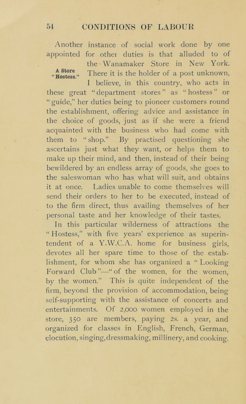 Another instance of social work done by one appointed for other duties is that alluded to of the Wanamaker Store in New York. “Hostess” There it is the holder of a post unknown, I believe, in this country, who acts in these great “ department stores ” as “ hostess ” or “guide,” her duties being to pioneer customers round the establishment, offering advice and assistance in the choice of goods, just as if she were a friend acquainted with the business who had come with them to “ shop.” By practised questioning she ascertains just what they want, or helps them to make up their mind, and then, instead of their being bewildered by an endless array of goods, she goes to the saleswoman who has what will suit, and obtains it at once. Ladies unable to come themselves will send their orders to her to be executed, instead of to the firm direct, thus availing themselves of her personal taste and her knowledge of their tastes. In this particular wilderness of attractions the “ Hostess,” with five years’ experience as superin- tendent of a YAV.C.A. home for business girls, devotes all her spare time to those of the estab- lishment, for whom she has organized a “ Looking Forward Club ”—“ of the women, for the women, by the women.” This is quite independent of the firm, beyond the provision of accommodation, being self-supporting with the assistance of concerts and entertainments. Of 2,000 women employed in the store, 350 are members, paying 2s. a year, and organized for classes in English, French, German, elocution, singing,dressmaking, millinery, and cooking.