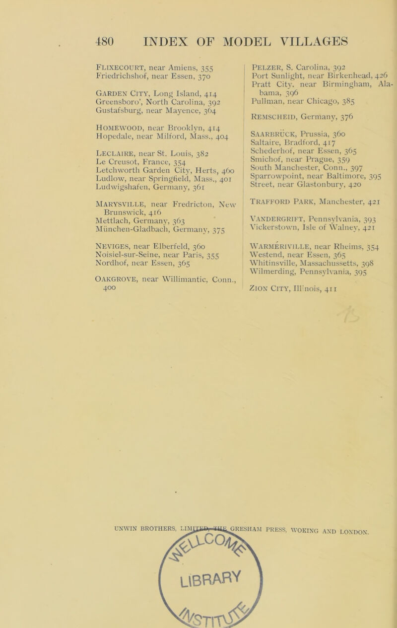 Flixecourt, near Amiens, 355 Frieclrichshof, near Essen, 370 Garden City, Long Island, 414 Greensboro’, North Carolina, 392 Gustafsburg, near Mayence, 364 Homewood, near Brooklyn, 414 Hopedale, near Milford, Mass., 404 Leclaire, near St. Louis, 382 Le Creusot, France, 354 Letch worth Garden City, Herts, 460 Ludlow, near Springfield, Mass., 401 Ludwigshafen, Germany, 361 Marysville, near Fredricton, New Brunswick, 416 Mettlach, Germany, 363 Miinchen-Gladbach, Germany, 375 NEVIGES, near Elberfeld, 360 Noisiel-sur-Seine, near Paris, 355 Nordhof, near Essen, 365 Oakgrove, near Willimantic, Conn., 400 Pelzer, S. Carolina, 392 Port Sunlight, near Birkenhead, 42O Pratt City, near Birmingham, Ala- bama, 396 Pullman, near Chicago, 385 Remscheid, Germany, 376 Saarbruck, Prussia, 360 Saltaire, Bradford, 417 Schederhof, near Essen, 365 Smichof, near Prague, 359 South Manchester, Conn., 397 Sparrowpoint, near Baltimore, 395 Street, near Glastonbury, 420 Trafford Park, Manchester, 421 Vandergrift, Pennsylvania, 393 Vickerstown, Isle of Walney, 421 WARMERIVILLE, near Rheims, 354 Westend, near Essen, 365 Whitinsville, Massachusetts, 398 Wilmerding, Pennsylvania, 395 Zion City, IH'nois, 411
