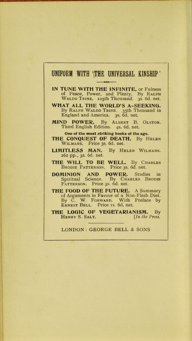 UNIFORM WITH ‘jTHE UNIVERSAL KINSHIP ’ IN TUNE WITH THE INFINITE, or Fulness of Peace, Power, and Plenty. By Ralph Waldo Trine. 105th Thousand. 3s. 6d. net. WHAT ALL THE WORLD’S A=SEEKING. By Ralph Waldo Trine. 35th Thousand in England and America. 3s. 6d. net. MIND POWER. By Albert B. Olston. Third English Edition. 4s. 6d. net. One of the most striking books of the age. THE CONQUEST OF DEATH. By Helen Wilmans. Price 3s. 6d. net. LIMITLESS MAN. By Helen Wilmans. 262 pp., 3s. 6d. net. THE WILL TO BE WELL. By Charles Brodie Patterson. Price 3s. 6d. net. DOMINION AND POWER. Studies in Spiritual Science. By Charles Brodie Patterson. Price 3s. 6d. net. THE FOOD OF THE FUTURE. A Summary of Arguments in Favour of a Non-Flesh Diet. By C. W. Forward. With Preface by Ernest Bell. Price is. 6d. net. THE LOGIC OF VEGETARIANISM. By Henry S. Salt. [In the Press. LONDON : GEORGE BELL & SONS
