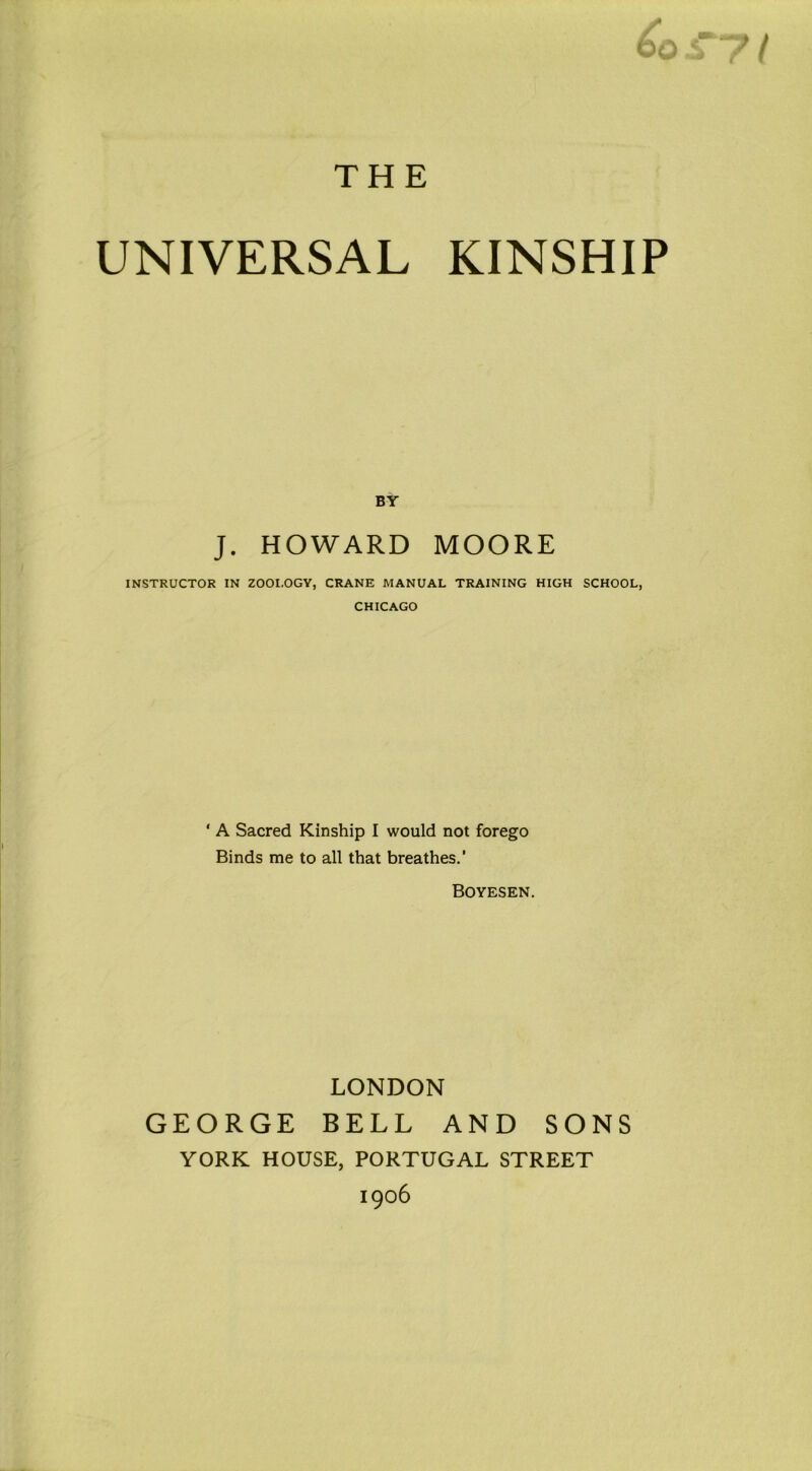 BY J. HOWARD MOORE INSTRUCTOR IN ZOOI.OGY, CRANE MANUAL TRAINING HIGH SCHOOL, CHICAGO ‘ A Sacred Kinship I would not forego Binds me to all that breathes.’ Boyesen. LONDON GEORGE BELL AND SONS YORK HOUSE, PORTUGAL STREET