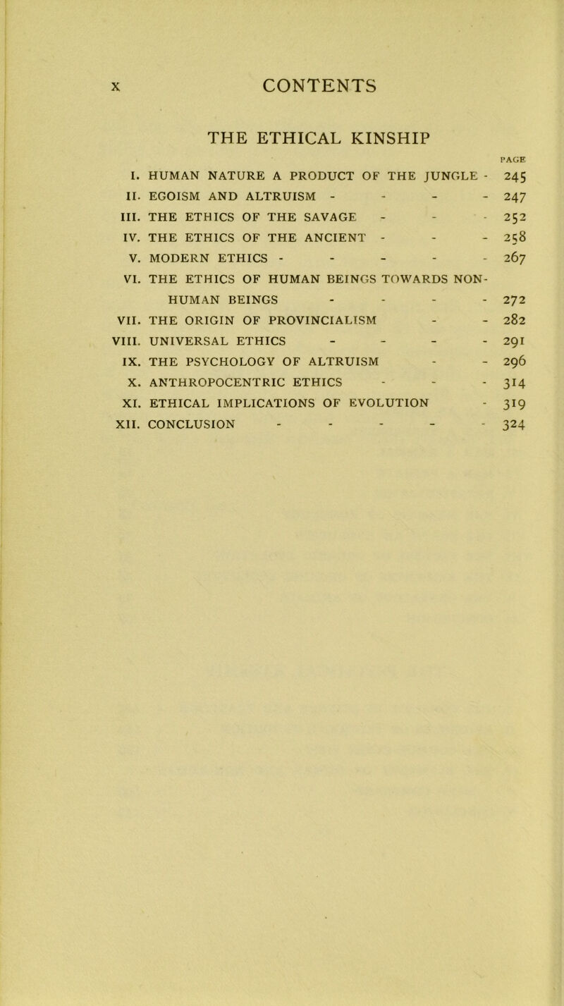 THE ETHICAL KINSHIP PAGE I. HUMAN NATURE A PRODUCT OF THE JUNGLE - 245 II. EGOISM AND ALTRUISM - 247 III. THE ETHICS OF THE SAVAGE - - 252 IV. THE ETHICS OF THE ANCIENT - - - 258 V. MODERN ETHICS - - - - - 267 VI. THE ETHICS OF HUMAN BEINGS TOWARDS NON- HUMAN BEINGS ... . 272 VII. THE ORIGIN OF PROVINCIALISM - - 282 VIII. UNIVERSAL ETHICS - 291 IX. THE PSYCHOLOGY OF ALTRUISM - - 296 X. ANTHROPOCENTRIC ETHICS - - - 314 XI. ETHICAL IMPLICATIONS OF EVOLUTION - 319 XII. CONCLUSION ----- 324