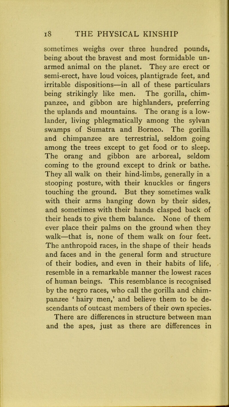 sometimes weighs over three hundred pounds, being about the bravest and most formidable un- armed animal on the planet. They are erect or semi-erect, have loud voices, plantigrade feet, and irritable dispositions—in all of these particulars being strikingly like men. The gorilla, chim- panzee, and gibbon are highlanders, preferring the uplands and mountains. The orang is a low- lander, living phlegmatically among the sylvan swamps of Sumatra and Borneo. The gorilla and chimpanzee are terrestrial, seldom going among the trees except to get food or to sleep. The orang and gibbon are arboreal, seldom coming to the ground except to drink or bathe. They all walk on their hind-limbs, generally in a stooping posture, with their knuckles or fingers touching the ground. But they sometimes walk with their arms hanging down by their sides, and sometimes with their hands clasped back of their heads to give them balance. None of them ever place their palms on the ground when they walk—that is, none of them walk on four feet. The anthropoid races, in the shape of their heads and faces and in the general form and structure of their bodies, and even in their habits of life, resemble in a remarkable manner the lowest races of human beings. This resemblance is recognised by the negro races, who call the gorilla and chim- panzee 4 hairy men,’ and believe them to be de- scendants of outcast members of their own species. There are differences in structure between man and the apes, just as there are differences in