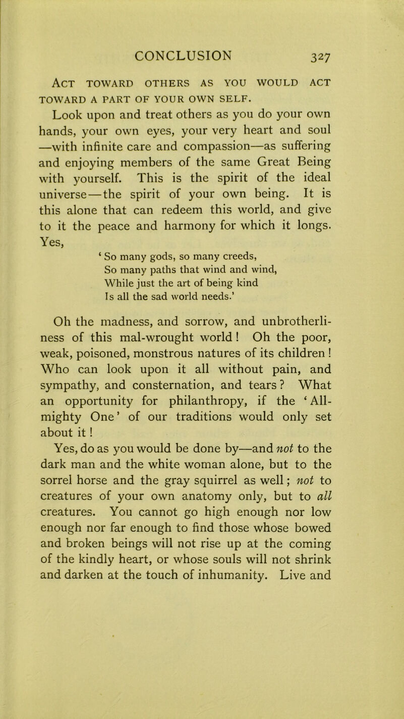 Act toward others as you would act TOWARD A PART OF YOUR OWN SELF. Look upon and treat others as you do your own hands, your own eyes, your very heart and soul —with infinite care and compassion—as suffering and enjoying members of the same Great Being with yourself. This is the spirit of the ideal universe — the spirit of your own being. It is this alone that can redeem this world, and give to it the peace and harmony for which it longs. Yes, ‘ So many gods, so many creeds, So many paths that wind and wind, While just the art of being kind Is all the sad world needs.’ Oh the madness, and sorrow, and unbrotherli- ness of this mal-wrought world ! Oh the poor, weak, poisoned, monstrous natures of its children ! Who can look upon it all without pain, and sympathy, and consternation, and tears ? What an opportunity for philanthropy, if the 4 All- mighty One5 of our traditions would only set about it! Yes, do as you would be done by—and not to the dark man and the white woman alone, but to the sorrel horse and the gray squirrel as well; not to creatures of your own anatomy only, but to all creatures. You cannot go high enough nor low enough nor far enough to find those whose bowed and broken beings will not rise up at the coming of the kindly heart, or whose souls will not shrink and darken at the touch of inhumanity. Live and