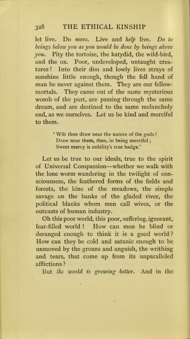 let live. Do more. Live and help live. Do to beings below yon as you would be done by beings above you. Pity the tortoise, the katydid, the wild-bird, and the ox. Poor, undeveloped, untaught crea- tures ! Into their dim and lowly lives strays of sunshine little enough, though the fell hand of man be never against them. They are our fellow- mortals. They came out of the same mysterious womb of the past, are passing through the same dream, and are destined to the same melancholy end, as we ourselves. Let us be kind and merciful to them. ‘ Wilt thou draw near the nature of the gods ? Draw near them, then, in being merciful; Sweet mercy is nobility’s true badge.’ Let us be true to our ideals, true to the spirit of Universal Compassion—whether we walk with the lone worm wandering in the twilight of con- sciousness, the feathered forms of the fields and forests, the kine of the meadows, the simple savage on the banks of the gladed river, the political blanks whom men call wives, or the outcasts of human industry. Oh this poor world, this poor, suffering, ignorant, fear-filled world ! How can men be blind or deranged enough to think it is a good world ? How can they be cold and satanic enough to be unmoved by the groans and anguish, the writhing and tears, that come up from its unparalleled afflictions ? But the world is growing better. And in the