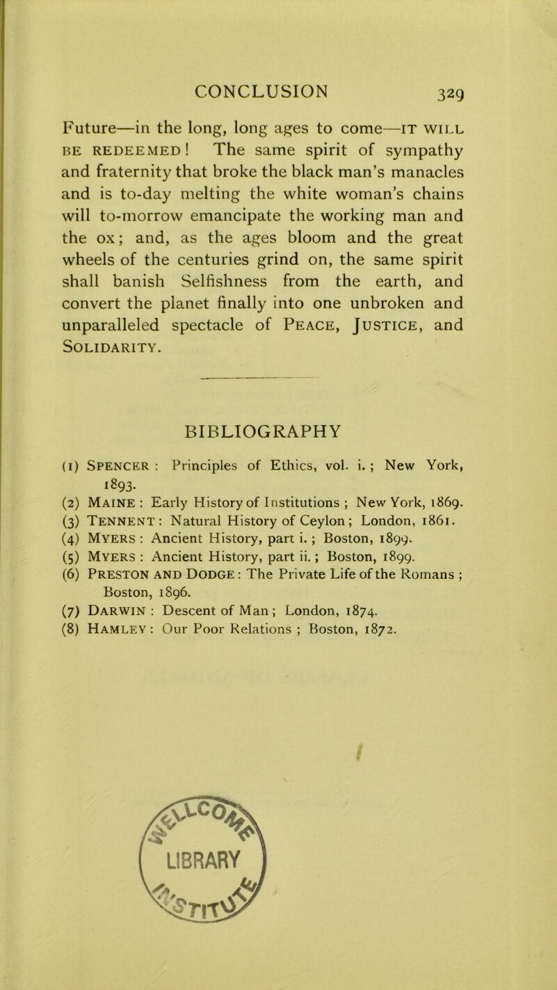 Future—in the long, long ages to come—it will be redeemed! The same spirit of sympathy and fraternity that broke the black man’s manacles and is to-day melting the white woman’s chains will to-morrow emancipate the working man and the ox; and, as the ages bloom and the great wheels of the centuries grind on, the same spirit shall banish Selfishness from the earth, and convert the planet finally into one unbroken and unparalleled spectacle of Peace, Justice, and Solidarity. BIBLIOGRAPHY (1) Spencer: Principles of Ethics, vol. i. ; New York, 1893- (2) Maine : Early History of Institutions ; New York, 1869. (3) Tennent: Natural History of Ceylon; London, 1861. (4) Myers : Ancient History, part i. ; Boston, 1899. (5) Myers : Ancient History, part ii.; Boston, 1899. (6) PRESTON and Dodge : The Private Life of the Romans ; Boston, 1896. (7) Darwin : Descent of Man; London, 1874. (8) Hamley : Our Poor Relations ; Boston, 1872.