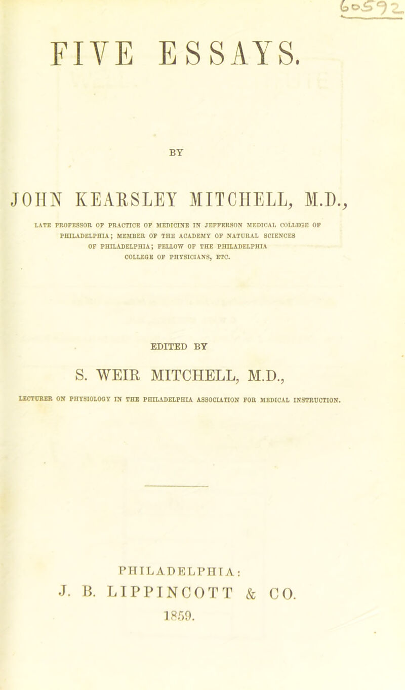 FIVE ESSAYS. BY JOHN REARS LEY MITCHELL, M.D., LATE PROFESSOR OF PRACTICE OF MEDICINE IN JEFFERSON MEDICAL COLLEGE OF PHILADELPHIA; MEMBER OF THE ACADEMY OF NATURAL SCIENCES OF PHILADELPHIA; FELLOW OF THE PHILADELPHIA COLLEGE OF PHYSICIANS, ETC. EDITED BY S. WEIR MITCHELL, M.D., LECTURER ON PHYSIOLOGY IN THE PHILADELPHIA ASSOCIATION FOR MEDICAL INSTRUCTION. PHILADELPHIA: J. B. LIPPINCOTT & CO. 1859