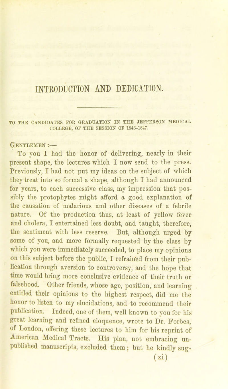 INTRODUCTION AND DEDICATION. TO THE CANDIDATES FOR GRADUATION IN THE JEFFERSON MEDICAL COLLEGE, OF THE SESSION OF 1846-1847. Gentlemen :— To you I had the honor of delivering, nearly in their present shape, the lectures which I now send to the press. Previously, I had not put my ideas on the subject of which they treat into so formal a shape, although I had announced for years, to each successive class, my impression that pos- sibly the protophytes might afford a good explanation of the causation of malarious and other diseases of a febrile nature. Of the production thus, at least of yellow fever and cholera, I entertained less doubt, and taught, therefore, the sentiment with less reserve. But, although urged by some of you, and more formally requested by the class by which you were immediately succeeded, to place my opinions on this subject before the public, I refrained from their pub- lication through aversion to controversy, and the hope that time would bring more conclusive evidence of their truth or falsehood. Other friends, whose age, position, and learning entitled their opinions to the highest respect, did me the honor to listen to my elucidations, and to recommend their publication. Indeed, one of them, well known to you for his great learning and refined eloquence, wrote to Dr. Forbes, of London, offering these lectures to him for his reprint of American Medical Tracts. Ilis plan, not embracing un- published manuscripts, excluded them; but he kindly sug-