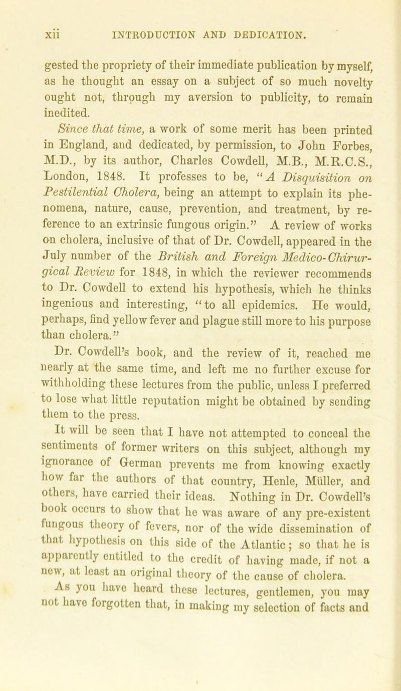 gested the propriety of their immediate publication by myself, as he thought an essay on a subject of so much novelty ought not, through my aversion to publicity, to remain inedited. Since that time, a work of some merit has been printed in England, and dedicated, by permission, to John Forbes, M.D., by its author, Charles Cowdell, M.B., M.R.C.S., London, 1848. It professes to be, “A Disquisition on Pestilential Cholera, being an attempt to explain its phe- nomena, nature, cause, prevention, and treatment, by re- ference to an extrinsic fungous origin.” A review of works on cholera, inclusive of that of Dr. Cowdell, appeared in the July number of the British and Foreign Medico- Chirur- gical Review for 1848, in which the reviewer recommends to Dr. Cowdell to extend his hypothesis, which he thinks ingenious and interesting, to all epidemics. He would, perhaps, find yellow fever and plague still more to his purpose than cholera.” Dr. Cowdell’s book, and the review of it, reached me nearly at the same time, and left me no further excuse for withholding these lectures from the public, unless I preferred to lose what little reputation might be obtained by sending them to the press. It will be seen that I have not attempted to conceal the sentiments of former writers on this subject, although my ignorance of German prevents me from knowing exactly how far the authors of that country, Hcnle, Muller, and others, have carried their ideas. Nothing in Dr. Cowdell’s book occurs to show that ho was aware of any pre-existent fungous theory of fevers, nor of the wide dissemination of that hypothesis on this side of the Atlantic; so that he is apparently entitled to the credit of having made, if not a new, at least an original theory of the cause of cholera. As you have heard these lectures, gentlemen, you may not have forgotten that, in making my selection of facts and