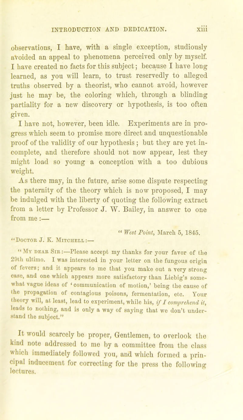 observations, I have, with a single exception, studiously avoided an appeal to phenomena perceived only by myself. I have created no facts for this subject; because I have long learned, as you will learn, to trust reservedly to alleged truths observed by a theorist, who cannot avoid, however just he may be, the coloring which, through a blinding partiality for a new discovery or hypothesis, is too often given. I have not, however, been idle. Experiments are in pro- gress which seem to promise more direct and unquestionable proof of the validity of our hypothesis ; but they are yet in- complete, and therefore should not now appear, lest they might load so young a conception with a too dubious weight. As there may, in the future, arise some dispute respecting the paternity of the theory which is now proposed, I may be indulged with the liberty of quoting the following extract from a letter by Professor J. W. Bailey, in answer to one from me:— “ West Point, March 5, 1845. “Doctor J. K. Mitchell:— “My dear Sir:—Please accept my thanks for your favor of the 29th ultimo. I was interested in your letter on the fungous origin of fevers; and it appears to me that you make out a very strong case, and one which appears more satisfactory than Liebig’s some- what vague ideas of ‘ communication of motion,’ being the cause of the propagation of contagious poisons, fermentation, etc. Your theory will, at least, lead to experiment, while his, if I comprehend it, leads to nothing, and is only a way of saying that wo don’t under- stand the subject.” It would scarcely be proper, Gentlemen, to overlook the kind note addressed to mo by a committee from the class which immediately followed you, and which formed a prin- cipal inducement for correcting for the press the following lectures.