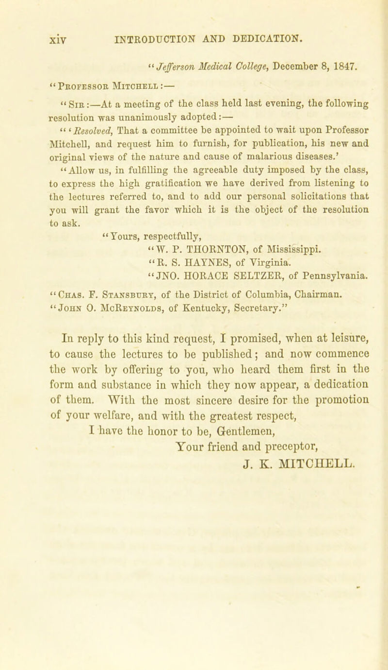 “ Jefferson Medical College, December 8, 1847. “ Professor Mitchell :— “ Sir:—At a meeting of the class held last evening, the following resolution was unanimously adopted:— “ 1 Resolved, That a committee be appointed to wait upon Professor Mitchell, and request him to furnish, for publication, his new and original views of the nature and cause of malarious diseases.’ “Allow us, in fulfilling the agreeable duty imposed by the class, to express the high gratification we have derived from listening to the lectures referred to, and to add our personal solicitations that you will grant the favor which it is the object of the resolution to ask. “Yours, respectfully, “W. P. THORNTON, of Mississippi. “R. S. HAYNES, of Virginia. “JNO. HORACE SELTZER, of Pennsylvania. “ Chas. F. Stansbury, of the District of Columbia, Chairman. “John 0. McReynolds, of Kentucky, Secretary.” Ia reply to this kind request, I promised, when at leisure, to cause the lectures to be published; and now commence the work by offering to you, who heard them first in the form and substance in which they now appear, a dedication of them. With the most sincere desire for the promotion of your welfare, and with the greatest respect, I have the honor to be, Gentlemen, Your friend and preceptor, J. K. MITCHELL.