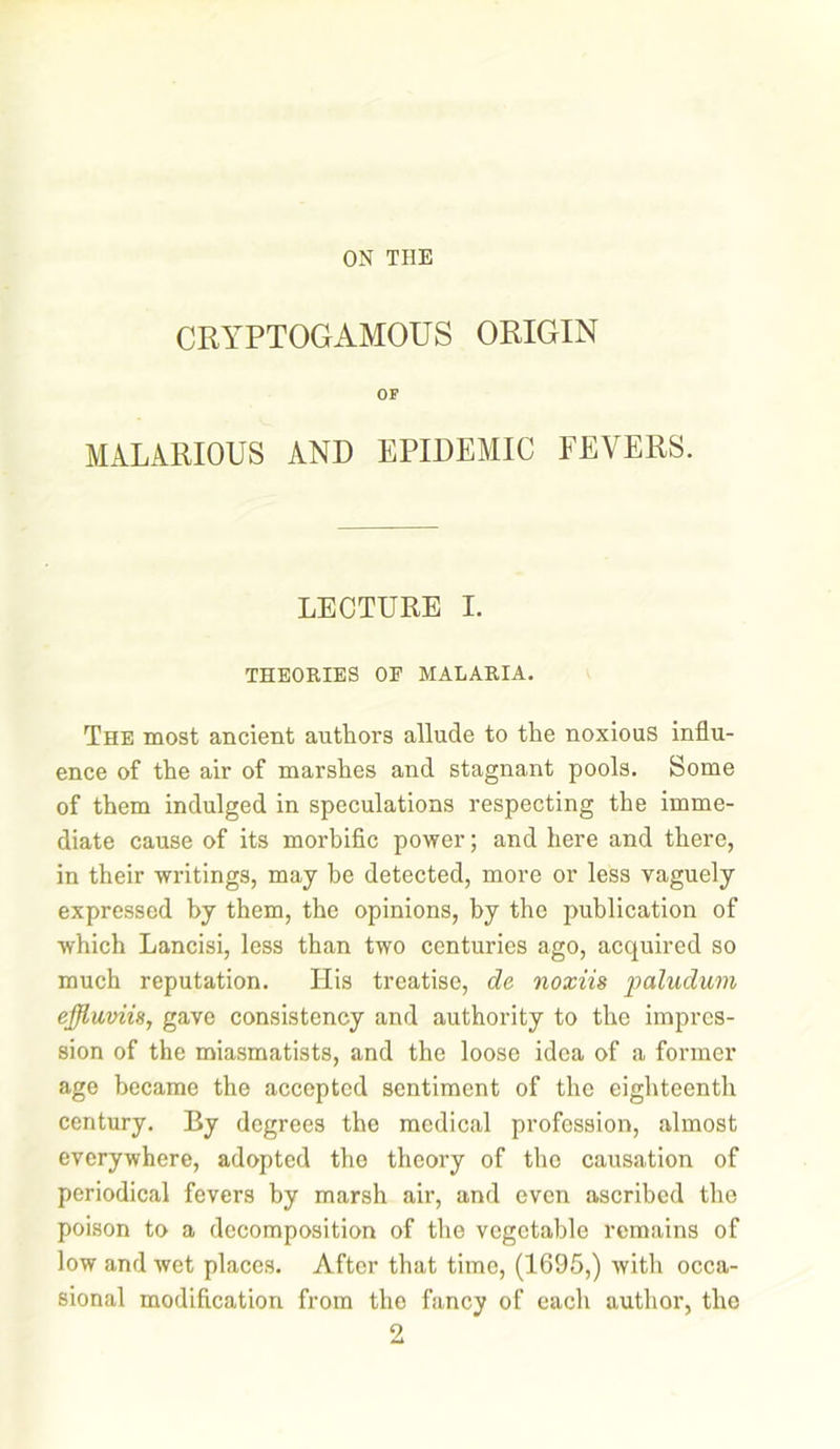 CRYPTOGAMOUS ORIGIN OF MALARIOUS AND EPIDEMIC FEVERS. LECTURE I. THEORIES OE MALARIA. The most ancient authors allude to the noxious influ- ence of the air of marshes and stagnant pools. Some of them indulged in speculations respecting the imme- diate cause of its morbific power; and here and there, in their writings, may be detected, more or less vaguely expressed by them, the opinions, by the publication of which Lancisi, less than two centuries ago, acquired so much reputation. His treatise, de noxiis paludum ejjluvii8, gave consistency and authority to the impres- sion of the miasmatists, and the loose idea of a former age became the accepted sentiment of the eighteenth century. By degrees the medical profession, almost everywhere, adopted the theory of tho causation of periodical fevers by marsh air, and even ascribed the poison to a decomposition of the vegetable remains of low and wet places. After that time, (1695,) with occa- sional modification from the fancy of each author, tho 2