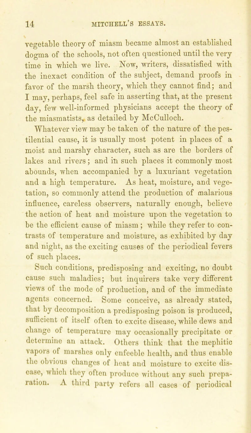 vegetable theory of miasm became almost an established dogma of the schools, not often questioned until the very time in which we live. Now, writers, dissatisfied with the inexact condition of the subject, demand proofs in favor of the marsh theory, which they cannot find; and I may, perhaps, feel safe in asserting that, at the present day, few well-informed physicians accept the theory of the miasmatists,. as detailed by McCulloch. Whatever view may be taken of the nature of the pes- tilential cause, it is usually most potent in places of a moist and marshy character, such as are the borders of lakes and rivers; and ill such places it commonly most abounds, when accompanied by a luxuriant vegetation and a high temperature. As heat, moisture, and vege- tation, so commonly attend the production of malarious influence, careless observers, naturally enough, believe the action of heat and moisture upon the vegetation to be the efficient cause of miasm ; while they refer to con- trasts of temperature and moisture, as exhibited by day and night, as the exciting causes of the periodical fevers of such places. Such conditions, predisposing and exciting, no doubt cause such maladies; but inquirers take very different views of the mode of production, and of the immediate agents concerned. Some conceive, as already stated, that by decomposition a predisposing poison is produced, sufficient of itself often to excite disease, while dews and change of temperature may occasionally precipitate or determine an attack. Others think that the mephitic vapors ol marshes only enfeeble health, and thus enable the obvious changes of heat and moisture to excite dis- ease, which they often produce without any such prepa- ration. A third party refers all cases of periodical