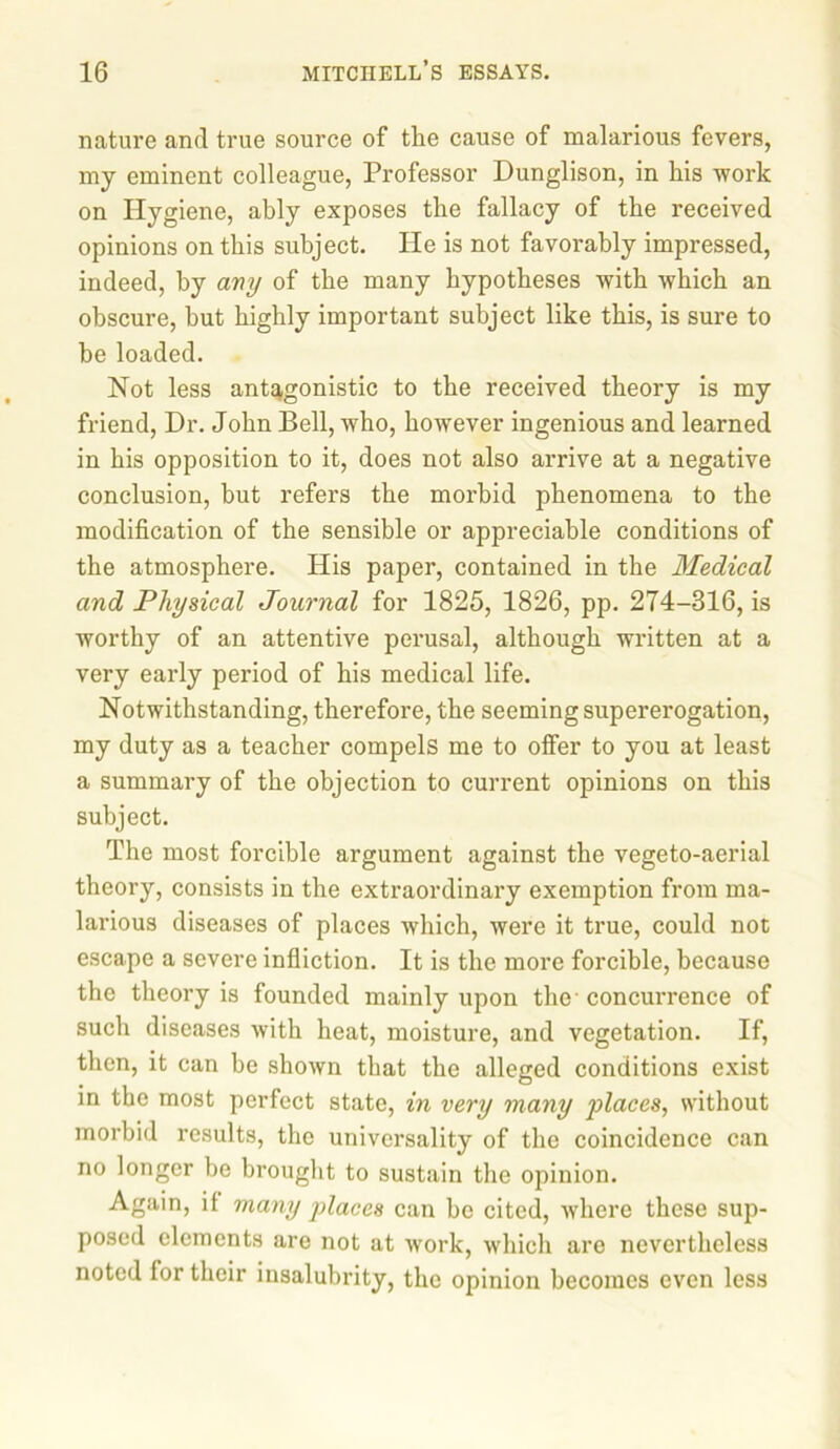 nature and true source of the cause of malarious fevers, my eminent colleague, Professor Dunglison, in his work on Hygiene, ably exposes the fallacy of the received opinions on this subject. He is not favorably impressed, indeed, by any of the many hypotheses with which an obscure, but highly important subject like this, is sure to be loaded. Not less antagonistic to the received theory is my friend, Dr. John Bell, who, however ingenious and learned in his opposition to it, does not also arrive at a negative conclusion, but refers the morbid phenomena to the modification of the sensible or appreciable conditions of the atmosphere. His paper, contained in the Medical and Physical Journal for 1825, 1826, pp. 274-316, is worthy of an attentive perusal, although written at a very early period of his medical life. Notwithstanding, therefore, the seeming supererogation, my duty as a teacher compels me to offer to you at least a summary of the objection to current opinions on this subject. The most forcible argument against the vegeto-aerial theory, consists in the extraordinary exemption from ma- larious diseases of places which, were it true, could not escape a severe infliction. It is the more forcible, because the theory is founded mainly upon the' concurrence of such diseases with heat, moisture, and vegetation. If, then, it can be shown that the alleged conditions exist in the most perfect state, in very many places, without morbid results, the universality of the coincidence can no longer be brought to sustain the opinion. Again, if many places can be cited, where these sup- posed elements are not at work, which are nevertheless noted for their insalubrity, the opinion becomes even less