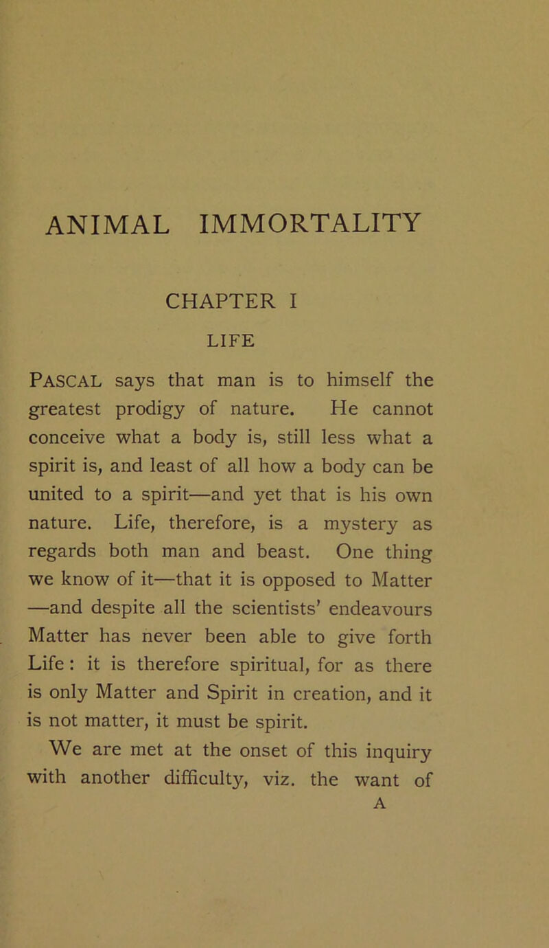 ANIMAL IMMORTALITY CHAPTER I LIFE PASCAL says that man is to himself the greatest prodigy of nature. He cannot conceive what a body is, still less what a spirit is, and least of all how a body can be united to a spirit—and yet that is his own nature. Life, therefore, is a mystery as regards both man and beast. One thing we know of it—that it is opposed to Matter —and despite all the scientists’ endeavours Matter has never been able to give forth Life : it is therefore spiritual, for as there is only Matter and Spirit in creation, and it is not matter, it must be spirit. We are met at the onset of this inquiry with another difficulty, viz. the want of A