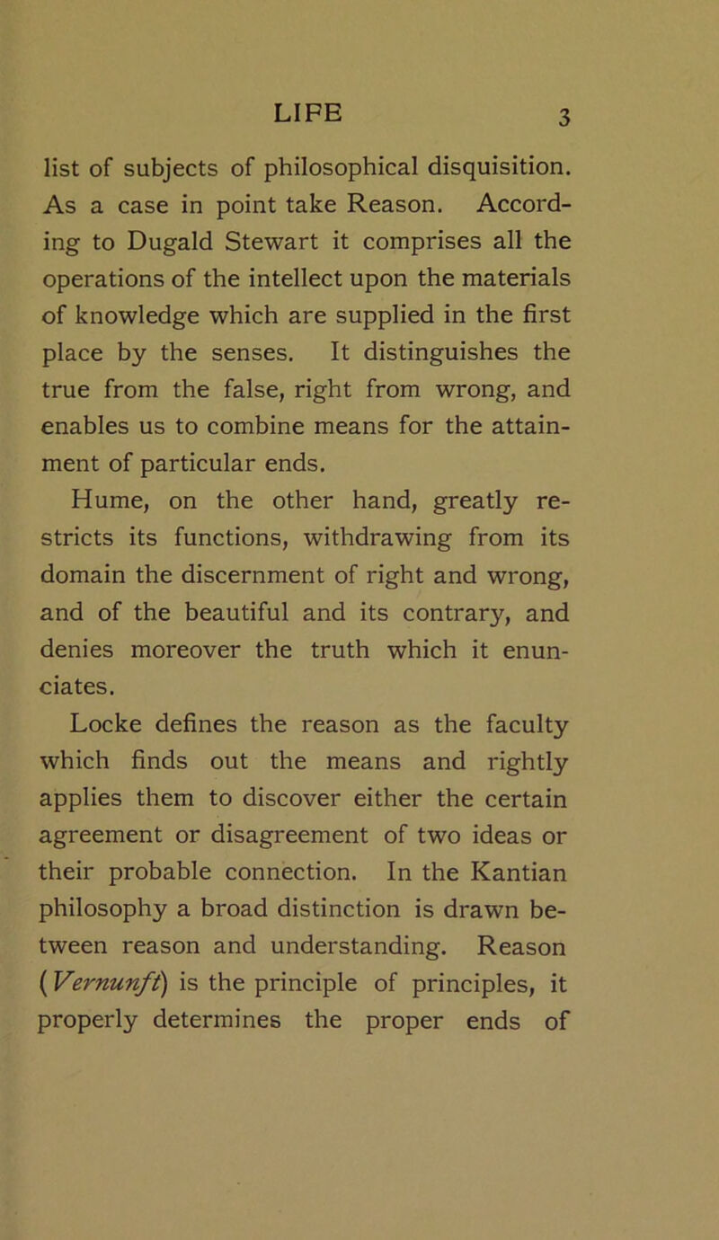 list of subjects of philosophical disquisition. As a case in point take Reason. Accord- ing to Dugald Stewart it comprises all the operations of the intellect upon the materials of knowledge which are supplied in the first place by the senses. It distinguishes the true from the false, right from wrong, and enables us to combine means for the attain- ment of particular ends. Hume, on the other hand, greatly re- stricts its functions, withdrawing from its domain the discernment of right and wrong, and of the beautiful and its contrary, and denies moreover the truth which it enun- ciates. Locke defines the reason as the faculty which finds out the means and rightly applies them to discover either the certain agreement or disagreement of two ideas or their probable connection. In the Kantian philosophy a broad distinction is drawn be- tween reason and understanding. Reason (Vernunfi) is the principle of principles, it properly determines the proper ends of